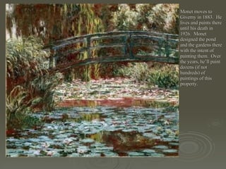 Monet moves to Giverny in 1883.  He lives and paints there until his death in 1926.  Monet designed the pond and the gardens there with the intent of painting them.  Over the years, he’ll paint dozens (if not hundreds) of paintings of this property. 