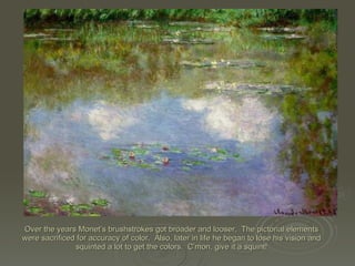 Over the years Monet’s brushstrokes got broader and looser.  The pictorial elements were sacrificed for accuracy of color.  Also, later in life he began to lose his vision and squinted a lot to get the colors.  C’mon, give it a squint! 