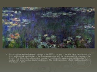 Monet did this and the following paintings in the 1920’s.  He was in his 80’s.  Note the abstraction of form and the thick brushstrokes of the flowers contrasting with the background (the reflection of the trees).  This this method, along with a contrast in color intensity gives an interesting method in dealing with foreground vs. background issues.  The combination is an effective solution to achieve the illusion of depth.  