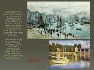 Monet didn’t like Paris or the attention that he got from overthrowing the cultural elite of the French art scene.  After all the drama, he moved to the country, dug in and began to paint boats for awhile.  Sorry for not listing the names and locations of a lot of the following paintings, but really...come on.  They’re all oil on canvas and the later works are big.  "Les Barques, régates à Argenteuil" Claude MONET 1874 Musée d'Orsay, Paris   "Le Pont d'Argenteuil" Claude MONET 1874 Musée d'Orsay, Paris   