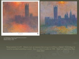 Monet painted A LOT.  Almost every art museum that you go to will have a Monet.  Everywhere he went he recorded something in paint.  Here is a trip to London in 1900.  These are much better than slides IMO. Le Parlement, trouée de soleil dans le brouilard" Claude MONET 1900-1901 Musée d'Orsay, Paris  "Londres, le Parlement, effet de soleil dans le brouillard" Claude MONET 1900-1901 Private collection  