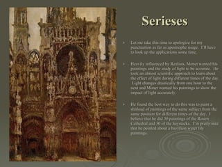 Serieses Let me take this time to apologize for my punctuation as far as apostrophe usage.  I’ll have to look up the applications some time. Heavily influenced by Realists, Monet wanted his paintings and the study of light to be accurate.  He took an almost scientific approach to learn about the effect of light during different times of the day.  Light changes drastically from one hour to the next and Monet wanted his paintings to show the impact of light accurately. He found the best way to do this was to paint a shitload of paintings of the same subject from the same position for different times of the day.  I believe that he did 30 paintings of the Rouen Cathedral and 30 of the haystacks.  I’m pretty sure that he painted about a bazillion water lily paintings. 