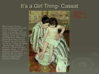 It’s a Girl Thing- Cassat Mary Cassatt is the first American featured in the PoTD series!  Unfortunately, she wasn’t very exciting.  She was trained at PAFA (Pennsylvania Acadamy of Fine Arts—Cherry and Broad Street, Philly) and had the family bling to travel.  Eventually she moved to Paris and met up w/ Degas and Manet.  She then made a bunch of paintings of Moms with their daughters.  Quaint.  I’ve always found these paintings to be alienating and a bit sugary.  I’m pretty sure she had a much different childhood then Artemisia Gentileschi. Mary Cassatt The Bath 1891-1892 39.5x26in Art Institute of Chicago 