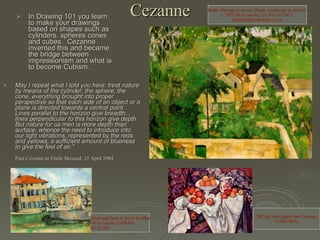 Cezanne In Drawing 101 you learn to make your drawings based on shapes such as cylinders, spheres cones and cubes.  Cezanne invented this and became the bridge between impressionism and what is to become Cubism. May I repeat what I told you here: treat nature by means of the cylinder, the sphere, the cone, everything brought into proper perspective so that each side of an object or a plane is directed towards a central point. Lines parallel to the horizon give breadth... lines perpendicular to this horizon give depth. But nature for us men is more depth than surface, whence the need to introduce into our light vibrations, represented by the reds and yellows, a sufficient amount of blueness to give the feel of air."  Paul Cézanne to Emile Bernard, 15 April 1904  House and Farm at Jas de Bouffan Oil on Canvas (1889-90) (23.75x29) Still Life with Apples and Oranges , ( 1895-1900)  Etude: Paysage a Auvers (Study: Landscape at Auvers)   c. 1873 Oil on canvas, (18 1/4 x 21 3/4");  Philadelphia Museum of Art  