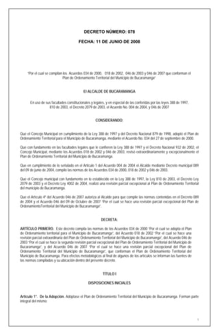 DECRETO NÚMERO: 078

                                        FECHA: 11 DE JUNIO DE 2008




     “Por el cual se compilan los Acuerdos 034 de 2000, 018 de 2002, 046 de 2003 y 046 de 2007 que conforman el
                              Plan de Ordenamiento Territorial del Municipio de Bucaramanga”


                                           El ALCALDE DE BUCARAMANGA

      En uso de sus facultades constitucionales y legales, y en especial de las conferidas por las leyes 388 de 1997,
                  810 de 2003, el Decreto 2079 de 2003, el Acuerdo No. 004 de 2004, y 046 de 2007


                                                    CONSIDERANDO:


Que el Concejo Municipal en cumplimiento de la Ley 388 de 1997 y del Decreto Nacional 879 de 1998, adoptó el Plan de
Ordenamiento Territorial para el Municipio de Bucaramanga, mediante el Acuerdo No. 034 del 27 de septiembre de 2000.

Que con fundamento en las facultades legales que le confieren la Ley 388 de 1997 y el Decreto Nacional 932 de 2002, el
Concejo Municipal, mediante los Acuerdos 018 de 2002 y 046 de 2003, revisó extraordinariamente y excepcionalmente el
Plan de Ordenamiento Territorial del Municipio de Bucaramanga.

Que en cumplimiento de lo señalado en el Articulo 1 del Acuerdo 004 de 2004 el Alcalde mediante Decreto municipal 089
del 09 de junio de 2004, compilo las normas de los Acuerdos 034 de 2000, 018 de 2002 y 046 de 2003.

Que el Concejo municipal con fundamento en lo establecido en la Ley 388 de 1997, la Ley 810 de 2003, el Decreto Ley
2079 de 2003 y el Decreto Ley 4002 de 2004, realizó una revisión parcial excepcional al Plan de Ordenamiento Territorial
del municipio de Bucaramanga.

Que el Artículo 4º del Acuerdo 046 de 2007 autoriza al Alcalde para que compile las normas contenidas en el Decreto 089
de 2004 y el Acuerdo 046 del 09 de Octubre de 2007 “Por el cual se hace una revisión parcial excepcional del Plan de
OrdenamientoTerritorial del Municipio de Bucaramanga”.


                                                        DECRETA:

ARTÍCULO PRIMERO. Este decreto compila las normas de los Acuerdos 034 de 2000 “Por el cual se adopta el Plan
de Ordenamiento territorial para el Municipio de Bucaramanga”, del Acuerdo 018 de 2002 “Por el cual se hace una
revisión parcial extraordinaria del Plan de Ordenamiento Territorial del Municipio de Bucaramanga”, del Acuerdo 046 de
2003 “Por el cual se hace la segunda revisión parcial excepcional del Plan de Ordenamiento Territorial del Municipio de
Bucaramanga”, y del Acuerdo 046 de 2007 “Por el cual se hace una revisión parcial excepcional del Plan de
Ordenamiento Territorial del Municipio de Bucaramanga”, que conforman el Plan de Ordenamiento Territorial del
Municipio de Bucaramanga. Para efectos metodológicos al final de algunos de los artículos se informan las fuentes de
las normas compiladas y su ubicación dentro del presente decreto.


                                                         TÍTULO I

                                               DISPOSICIONES INICIALES


Artículo 1°. De la Adopción. Adóptase el Plan de Ordenamiento Territorial del Municipio de Bucaramanga. Forman parte
integral del mismo:



                                                                                                                          1
 