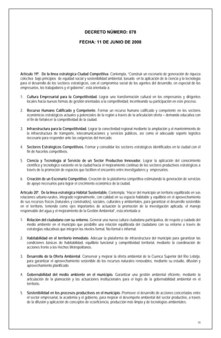 DECRETO NÚMERO: 078

                                         FECHA: 11 DE JUNIO DE 2008




Artículo 19º. De la línea estratégica Ciudad Competitiva. Contempla, “Construir un escenario de generación de riqueza
colectiva bajo principios de equidad social y sostenibilidad ambiental, basado en la aplicación de la ciencia y la tecnología
para el desarrollo de los sectores estratégicos, con el compromiso social de los agentes del desarrollo, en especial de los
empresarios, los trabajadores y el gobierno”, está orientada a:

1. Cultura Empresarial para la Competitividad. Lograr una transformación cultural en los empresarios y dirigentes
   locales hacia nuevas formas de gestión orientadas a la competitividad, incentivando su participación en este proceso.

2. Recurso Humano Calificado y Competente. Formar un recurso humano calificado y competente en los sectores
   económicos estratégicos actuales y potenciales de la región a través de la articulación oferta – demanda educativa con
   el fin de fortalecer la competitividad de la ciudad.

3. Infraestructura para la Competitividad. Lograr la conectividad regional mediante la ampliación y el mantenimiento de
   la infraestructura de transporte, telecomunicaciones y servicios públicos, así como el adecuado soporte logístico
   necesario para responder ante las exigencias del mercado.

4. Sectores Estratégicos Competitivos. Formar y consolidar los sectores estratégicos identificados en la ciudad con el
   fin de hacerlos competitivos.

5. Ciencia y Tecnología al Servicio de un Sector Productivo Innovador. Lograr la aplicación del conocimiento
   científico y tecnológico existente en la ciudad hacia el mejoramiento continuo de los sectores productivos estratégicos a
   través de la promoción de espacios que faciliten el encuentro entre investigadores y empresarios.

6. Creación de un Escenario Competitivo. Creación de la plataforma competitiva estimulando la generación de servicios
   de apoyo necesarios para lograr el crecimiento económico de la ciudad.

Artículo 20º. De la línea estratégica Hábitat Sustentable. Contempla, “Hacer del municipio un territorio equilibrado en sus
relaciones urbano-rurales, integrado regionalmente, con calidad en su espacio habitable y equilibrio en el aprovechamiento
de sus recursos físicos (naturales y construidos), sociales, culturales y ambientales, para garantizar el desarrollo sostenible
en el territorio, teniendo como ejes importantes de actuación la promoción de la investigación aplicada, el manejo
responsable del agua y el mejoramiento de la Gestión Ambiental”, esta orientada a:

1. Relación del ciudadano con su entorno. Generar una nueva cultura ciudadana participativa, de respeto y cuidado del
   medio ambiente en el municipio que posibilite una relación equilibrada del ciudadano con su entorno a través de
   estrategias educativas que integren los niveles formal, No-formal e informal.

2. Habitabilidad en el territorio inmediato. Adecuar la plataforma de infraestructura del municipio para garantizar las
   condiciones básicas de habitabilidad, equilibrio funcional y competitividad territorial, mediante la coordinación de
   acciones frente a los Hechos Metropolitanos.

3. Desarrollo de la Oferta Ambiental. Conservar y mejorar la oferta ambiental de la Cuenca Superior del Río Lebrija,
   para garantizar el aprovechamiento sostenible de los recursos naturales renovables, mediante su estudio, difusión y
   aprovechamiento planificado.

4. Gobernabilidad del medio ambiente en el municipio. Garantizar una gestión ambiental eficiente, mediante la
   articulación de la planeación y las actuaciones institucionales para el logro de la gobernabilidad ambiental en el
   territorio.

5. Sostenibilidad en los procesos productivos en el municipio. Promover el desarrollo de acciones concertadas entre
   el sector empresarial, la academia y el gobierno, para mejorar el desempeño ambiental del sector productivo, a través
   de la difusión y aplicación de conceptos de ecoeficiencia, producción más limpia y de tecnologías ambientales.




                                                                                                                             10
 