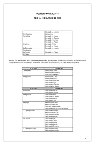 DECRETO NÚMERO: 078

                                        FECHA: 11 DE JUNIO DE 2008




                                                       Quebrada La Lomera
                      San Cayetano                     La Jabonera
                      Santa Rita                       Quebrada La Honda
                                                       Quebrada La Guadua
                                                       Quebrada Hoyo Frío
                                                       Quebrada La Pajuila
                      Angelinos                        Quebrada El Oso
                                                       Quebrada La Honda
                      La Esmeralda                     Quebrada La Lomera
                      San Ignacio
                      La Sabana                        Quebrada La Pajuila
                      El Pablón


Artículo 335°. Del Sistema Hídrico del Corregimiento Dos. A continuación se indican las quebradas pertenecientes a los
corregimientos dos, discriminados por veredas que hacen parte del sistema hidrográfico del componente general.


                                 VEREDAS                            QUEBRADAS
                     Cuchilla Alta                    Nacimiento El Yoto
                                                      Nacimiento Palo Blanco
                                                      Quebrada San Miguel
                     Bolarquí Alto                    Nacimiento El Limo
                                                      Nacimiento Bolarquí
                                                      Quebrada Guarumales
                                                      Quebrada El Tigre
                                                      Quebrada Los Barretos
                                                      Quebrada Palo Blanco
                               VEREDAS                              QUEBRADAS
                     Monserrate                       Quebrada El Rincón
                                                      Quebrada Los Monos
                     Bolarquí Bajo                    Quebrada El Yoto
                                                      Quebrada Palo Blanco
                                                      Quebrada El Naval
                                                      Quebrada El Limo
                     Magueyes                         Nacimiento La caseta
                                                      Nacimiento La Honda
                                                      Quebrada Trapiche Viejo
                                                      Quebrada Palmichal o olla del Muerto
                     La Capilla parte alta            Quebrada Guarumos
                                                      Nacimiento Hoyo Frío
                                                      Quebrada Guarumales
                                                      Quebrada La Honda
                     Los Santos                       Quebrada El oso
                                                      Quebrada El Otobo
                                                      Quebrada La Lajita
                                                      Quebrada La Honda
                                                      Quebrada El Serrucho
                     La Capilla parte baja            Quebrada Guarumos
                                                      Quebrada Guarumales



                                                                                                                   100
 