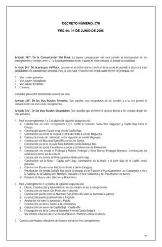 DECRETO NÚMERO: 078

                                        FECHA: 11 DE JUNIO DE 2008




Artículo 343°. De la Comunicación Vial Rural. La buena comunicación vial rural permite la interconexión de los
corregimientos y veredas entre sí. La función primordial desde el punto de vista vehicular es brindar accesibilidad.

Artículo 344°. De la jerarquía vial Rural. Las vías en el sector rural se clasifican de acuerdo de acuerdo al alcance y a las
posibilidades de conexión que presenta. Para la zona rural el sistema vial tendrá cuatro niveles de jerarquía, así:

1.   Vías rurales primarias
2.   Vías rurales secundarias
3.   Vías rurales terciarias
4.   Caminos.

Consultar plano UR5 denominado sistema vial rural.

Artículo 345°. De las Vías Rurales Primarias. Son aquellas vías integradoras de las veredas y a su vez permite la
comunicación con uno o más corregimientos.

Artículo 346°. De las Vías Rurales Secundarias. Son aquellas que permiten el acceso directo a las veredas desde las
vías primarias.

1. Para los corregimientos 1 y 2 se plantea la siguiente propuesta vial:
   a. Construcción vía entre corregimiento 1 y 2 sector la Cemento, Santa Rita, Magueyes y Capilla Baja hasta el
        Colegio.
   b. Construcción puente Suratá en la vereda Capilla Baja.
   c. Construcción vía sector la escuela a corral de Piedra a vereda Magueyes.
   d. Construcción muro de contención sector el puente en vereda Magueyes.
   e. Construcción vía Bosconia Santa Rita vereda los Santos.
   f. Construcción vía de la escuela hacia Bahondo vereda Bolarquí Alto.
   g. Construcción vía sector Casa Nueva a sector Las Palmas vereda Monserrate.
   h. Construcción vía vereda el Pedregal y Malaña, Pedregal y Rosa Blanca, Pedregal Morrorico. Construcción vía
        paralela bocatoma del Acueducto.
   i. Construcción vía interna de Retiro grande a Retiro parte baja.
   j. Construcción vía la María - Capilla parte baja, construcción vía la María y la parte baja de la capilla sector
        planadas.
   k. Construcción Puente sobre Río Suratá frente a planta Zaragoza.
   l. Rectificación vía vereda Cuchilla Alta sector la escuela, vía la Estación a finca Guarumales, de Guarumales a finca
        la Sabana, de la Sabana a los Naranjos, conexión a Finca Paloblanco y de Palo Blanco a la Aurora.
   m. Paradero de Buses entre Bosconia y Rosablanca

2. Para el corregimiento 3 se plantea la siguiente propuesta vial:
   a. Diseño, Construcción y mantenimiento de vías rurales en los 3 corregimientos.
   b. Construcción vía nueva San Pedro alto el aburrido
   c. Construcción puente entre el Aburrido y San Pedro alto sobre la quebrada la Lomera
   d. construcción puente peatonal frente a Frigosán
   e. Ampliación vía sobre la quebrada la Pajuila
   f. Construcción vía de los Santos a la vía Matanza
   g. Construcción vía nueva de Capilla Baja - Capilla Alta
   h. Prolongación vía de la Colina al Kilometro 9 vereda Santa Barbara.
   i. Vía entrada a Buenos Aires sector las Palmeras, Palmeras a finca la Meseta.

3. Construcción huellas vehiculares del sistema vial de los tres corregimientos.




                                                                                                                          104
 
