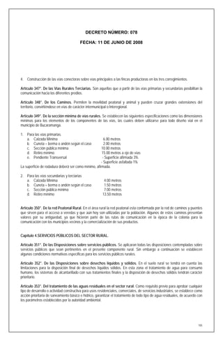 DECRETO NÚMERO: 078

                                         FECHA: 11 DE JUNIO DE 2008




4. Construcción de las vías conectoras sobre vías principales a las fincas productoras en los tres corregimientos.

Artículo 347°. De las Vías Rurales Terciarias. Son aquellas que a partir de las vías primarias y secundarias posibilitan la
comunicación hacia los diferentes predios.

Artículo 348°. De los Caminos. Permiten la movilidad peatonal y animal y pueden cruzar grandes extensiones del
territorio, convirtiéndose en vías de carácter intermunicipal o Interegional.

Artículo 349°. De la sección mínima de vías rurales. Se establecen las siguientes especificaciones como las dimensiones
mínimas para los elementos de los componentes de las vías, las cuales deben utilizarse para todo diseño vial en el
municipio de Bucaramanga.

1. Para las vías primarias.
   a. Calzada Mínima                                    6.00 metros
   b. Cuneta – berma o andén según el caso              2.00 metros
   c. Sección pública mínima                          10.00 metros
   d. Retiro mínimo                                   15.00 metros a eje de vías
   e. Pendiente Transversal                            - Superficie afirmada 3%
                                                      - Superficie asfaltada 1%
La superficie de rodadura deberá ser como mínimo, afirmada.

2. Para las vías secundarias y terciarias
   a. Calzada Mínima                                     4.00 metros
   b. Cuneta – berma o andén según el caso               1.50 metros
   c. Sección pública mínima                             7.00 metros
   d. Retiro mínimo                                     13.50 metros


Artículo 350°. De la red Peatonal Rural. En el área rural la red peatonal esta conformada por la red de caminos y puentes
que sirven para el acceso a veredas y que aún hoy son utilizadas por la población. Algunos de estos caminos presentan
valores por su antigüedad, ya que hicieron parte de las rutas de comunicación en la época de la colonia para la
comunicación con los municipios vecinos y la comercialización de sus productos.


Capítulo 4.SERVICIOS PÚBLICOS DEL SECTOR RURAL.

Artículo 351°. De las Disposiciones sobre servicios públicos. Se aplicaran todas las disposiciones contempladas sobre
servicios públicos que sean pertinentes en el presente componente rural. Sin embargo a continuación se establecen
algunas condiciones normativas especificas para los servicios públicos rurales.

Artículo 352°. De las Disposiciones sobre desechos líquidos y sólidos. En el suelo rural se tendrá en cuenta las
limitaciones para la disposición final de desechos líquidos sólidos. En esta zona el tratamiento de agua para consumo
humano, los sistemas de alcantarillado con sus tratamientos finales y la disposición de desechos sólidos tendrán carácter
prioritario.

Artículo 353°. Del tratamiento de las aguas residuales en el sector rural. Como requisito previo para aprobar cualquier
tipo de desarrollo o actividad constructiva para usos residenciales, comerciales, de servicios industriales, se establece como
acción prioritaria de saneamiento básico e hídrico, garantizar el tratamiento de todo tipo de agua residuales, de acuerdo con
los parámetros establecidos por la autoridad ambiental.




                                                                                                                           105
 