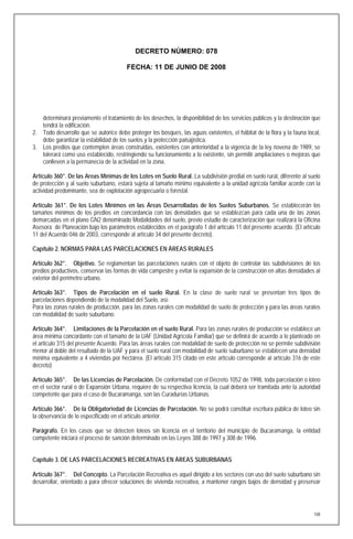 DECRETO NÚMERO: 078

                                        FECHA: 11 DE JUNIO DE 2008




   determinará previamente el tratamiento de los desechos, la disponibilidad de los servicios públicos y la destinación que
   tendrá la edificación.
2. Todo desarrollo que se autorice debe proteger los bosques, las aguas existentes, el hábitat de la flora y la fauna local,
   debe garantizar la estabilidad de los suelos y la protección paisajística.
3. Los predios que contemplen áreas construidas, existentes con anterioridad a la vigencia de la ley novena de 1989, se
   tolerará como uso establecido, restringiendo su funcionamiento a lo existente, sin permitir ampliaciones o mejoras que
   conlleven a la permanecía de la actividad en la zona.

Artículo 360°. De las Areas Mínimas de los Lotes en Suelo Rural. La subdivisión predial en suelo rural, diferente al suelo
de protección y al suelo suburbano, estará sujeta al tamaño mínimo equivalente a la unidad agrícola familiar acorde con la
actividad predominante, sea de explotación agropecuaria o forestal.

Artículo 361°. De los Lotes Mínimos en las Áreas Desarrolladas de los Suelos Suburbanos. Se establecerán los
tamaños mínimos de los predios en concordancia con las densidades que se establezcan para cada una de las zonas
demarcadas en el plano GN2 denominado Modalidades del suelo, previo estudio de caracterización que realizará la Oficina
Asesora de Planeación bajo los parámetros establecidos en el parágrafo 1 del artículo 11 del presente acuerdo. (El artículo
11 del Acuerdo 046 de 2003, corresponde al artículo 34 del presente decreto).

Capítulo 2. NORMAS PARA LAS PARCELACIONES EN ÁREAS RURALES

Artículo 362°. Objetivo. Se reglamentan las parcelaciones rurales con el objeto de controlar las subdivisiones de los
predios productivos, conservar las formas de vida campestre y evitar la expansión de la construcción en altas densidades al
exterior del perímetro urbano.

Artículo 363°. Tipos de Parcelación en el suelo Rural. En la clase de suelo rural se presentan tres tipos de
parcelaciones dependiendo de la modalidad del Suelo, así:
Para las zonas rurales de producción, para las zonas rurales con modalidad de suelo de protección y para las áreas rurales
con modalidad de suelo suburbano.

Artículo 364°. Limitaciones de la Parcelación en el suelo Rural. Para las zonas rurales de producción se establece un
área mínima concordante con el tamaño de la UAF (Unidad Agrícola Familiar) que se definirá de acuerdo a lo planteado en
el articulo 315 del presente Acuerdo. Para las áreas rurales con modalidad de suelo de protección no se permite subdivisión
menor al doble del resultado de la UAF y para el suelo rural con modalidad de suelo suburbano se establecen una densidad
mínima equivalente a 4 viviendas por hectárea. (El artículo 315 citado en este artículo corresponde al artículo 316 de este
decreto)

Artículo 365°. De las Licencias de Parcelación. De conformidad con el Decreto 1052 de 1998, toda parcelación o loteo
en el sector rural o de Expansión Urbana, requiere de su respectiva licencia, la cual deberá ser tramitada ante la autoridad
competente que para el caso de Bucaramanga, son las Curadurías Urbanas.

Artículo 366°. De la Obligatoriedad de Licencias de Parcelación. No se podrá constituir escritura pública de loteo sin
la observancia de lo especificado en el artículo anterior.

Parágrafo. En los casos que se detecten loteos sin licencia en el territorio del municipio de Bucaramanga, la entidad
competente iniciará el proceso de sanción determinado en las Leyes 388 de 1997 y 308 de 1996.


Capítulo 3. DE LAS PARCELACIONES RECREATIVAS EN ÁREAS SUBURBANAS

Artículo 367°. Del Concepto. La Parcelación Recreativa es aquel dirigido a los sectores con uso del suelo suburbano sin
desarrollar, orientado a para ofrecer soluciones de vivienda recreativa, a mantener rangos bajos de densidad y preservar




                                                                                                                         108
 