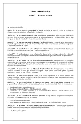 DECRETO NÚMERO: 078

                                       FECHA: 11 DE JUNIO DE 2008




sus condiciones ambientales.

Artículo 368°. De las actuaciones en Parcelación Recreativa. El desarrollo de predios en Parcelación Recreativa, se
efectuará mediante las actuaciones de Parcelación y Construcción.

Artículo 369°. De los conjuntos abiertos en Zonas de Parcelación Recreativa. Los predios en Zonas de Parcelación
Recreativa que se desarrollen como Conjuntos abiertos no podrán ser cambiados a conjuntos cerrados una vez sean
entregadas las obras de infraestructura y las cesiones correspondientes.

Artículo 370°. De los conjuntos cerrados en Zonas de Parcelación Recreativa. Todo predio que se desarrolle por el
sistema de conjunto cerrado en las zonas de Parcelación Recreativa, deberá proveer las cesiones públicas correspondiente
al exterior del cerramiento del conjunto.

Artículo 371°. De las actividades en Zonas de Parcelación Recreativa. Para el Zonas de Parcelación Recreativa, se
considera como actividad principal las dedicadas a Vivienda de baja densidad.

Artículo 372°. De las densidades en Zonas de Parcelación Recreativa. Los predios que se desarrollen en Zonas de
Parcelación Recreativa, deberán plantear una densidad máxima determinada según su modalidad de la siguiente manera: 4
vivienda por hectárea.

Artículo 373°. De las Cesiones Tipo A en el Zonas de Parcelación Recreativa. Todo proyecto que se construya en
Zonas de Parcelación Recreativa, deberá proveer áreas para zonas verdes y equipamiento comunal en un porcentaje
equivalente al 10% del Área Neta Urbanizable; de las cuales las tres cuartas partes estarán destinadas a zonas verdes y la
restante en equipamiento comunal.

Artículo 374°. De las cesiones Tipo B en el Zonas de Parcelación Recreativa. Todo proyecto que se desarrolle en
Zonas de Parcelación Recreativa, por el sistema de Conjunto Cerrado, deberá proveer áreas para la copropiedad
equivalentes a 5 metros por cada 100 metros construidos.

Artículo 375°. De otras cesiones públicas. Además de las cesiones especificadas en los artículos anteriores, todo
proyecto según sea la topografía y configuración de lote, deberá plantear cesiones para rondas de ríos y quebradas; líneas
de alta tensión, redes maestras de servicios.

Artículo 376°. De las normas generales del espacio urbano para el Zonas de Parcelación Recreativa. Todo
proyecto en Zonas de Parcelación Recreativa, deberá cumplir con los siguientes elementos de diseño del espacio urbano:

1. Densidad por Hectárea. Máximo 20 habitantes
2. Densidad de construcción. Máximo 1.000 m2 ocupados por hectárea.
3. Cerramientos. Sólo se permiten cerramientos en los desarrollos individuales dedicados a vivienda unifamiliar, en los
   conjuntos abiertos no se permiten cerramientos.

Artículo 377°. De los Usos en Zonas de Parcelación Recreativa. Los usos principales, compatibles, complementarios
del Zonas de Parcelación Recreativa son los siguientes:

1. Usos Principales. Vivienda Unifamiliar.
2. Usos Compatibles y Complementarios. Comercio Local y Zonal Grupo 1, Agrícola de Recreación, turístico.

Artículo 378°. De las normas Constructivas del Zonas de Parcelación Recreativa. Todo proyecto que se desarrolle
en Zonas de Parcelación Recreativa, deberá regirse por las siguientes normas:

1. Lote Mínimo. Mínimo 2500 m2




                                                                                                                       109
 