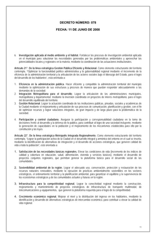 DECRETO NÚMERO: 078

                                          FECHA: 11 DE JUNIO DE 2008




6. Investigación aplicada al medio ambiente y el hábitat. Fortalecer los procesos de investigación ambiental aplicada
   en el municipio para solucionar las necesidades generadas por las problemáticas ambientales y aprovechar las
   potencialidades locales y regionales en la materia, mediante la coordinación de las actuaciones institucionales.

Artículo 21°. De la línea estratégica Gestión Pública Eficiente y Relacional. Como elemento estructurante del territorio
contempla, “Optimizar la funcionalidad político administrativa y la gobernabilidad regional mediante el incremento de la
eficiencia de la administración territorial y la articulación de los actores sociales bajo el liderazgo del Estado, para el logro
del desarrollo de los habitantes”, está orientada a:

1. Eficiencia en la administración pública. Hacer eficiente y compatible la administración territorial del municipio
   mediante la optimización de sus estructuras y procesos de manera que puedan responder adecuadamente a las
   demandas de la sociedad.
2. Integración Metropolitana para el desarrollo. Lograr la articulación de las administraciones municipales,
   metropolitana y departamental; mediante la inversión coordinada en proyectos de interés metropolitano, para el logro
   del desarrollo equilibrado del territorio.
3. Gestión Relacional. Lograr la actuación coordinada de las instituciones públicas, privadas, sociales y académicas de
   la Ciudad mediante el mejoramiento y articulación de sus procesos de comunicación, planificación y gestión, con el fin
   de optimizar recursos y lograr soluciones integrales, de gran impacto y de largo plazo para la problemática de la
   sociedad.

4. Participación y control ciudadano. Asegurar la participación y corresponsabilidad ciudadana en la toma de
   decisiones frente al desarrollo y la defensa de lo público, para contribuir al logro de una sociedad incluyente, mediante
   la generación de capacidades en la población y el mejoramiento de los mecanismos establecidos para ello por la
   constitución y las leyes.

Artículo 22°. De la línea estratégica Metrópolis Integrada Regionalmente. Como elemento estructurante del territorio
contempla, “Lograr la participación activa de la Ciudad en el desarrollo integral y armónico del entorno en el cual se inserta,
mediante la identificación de alternativas de integración y el desarrollo de acciones estratégicas, que generen calidad de
vida a toda la población”, está orientada a:

1. Satisfacción de las necesidades básicas regionales. Elevar las condiciones de vida (incremento de los índices de
   calidad y cobertura en educación, salud, alimentación, vivienda y servicios básicos), mediante el desarrollo de
   proyectos conjuntos regionales, que permitan generar la plataforma básica para el desarrollo social de las
   comunidades.

2. Sostenibilidad ambiental de la región. Lograr el adecuado uso, conservación, protección y restauración de los
   recursos naturales renovables, mediante la ejecución de prácticas ambientalmente sostenibles en los sectores
   estratégicos, el ordenamiento territorial y la planificación ambiental, para garantizar el equilibrio y la supervivencia de
   los ecosistemas estratégicos y de las comunidades actuales y futuras en la región.

3. Infraestructura para la competitividad regional. Lograr la conectividad regional mediante la construcción,
   mejoramiento y mantenimiento de proyectos estratégicos de infraestructura de transporte multimodal, de
   telecomunicaciones y equipamientos, que generen la plataforma requerida para el logro de la competitividad.

4. Crecimiento económico regional. Mejorar el nivel y la distribución del ingreso en los habitantes, mediante la
   identificación y desarrollo de alternativas estratégicas de intercambio económico, para contribuir a elevar la calidad de
   vida regional.




                                                                                                                               11
 