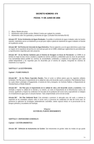 DECRETO NÚMERO: 078

                                        FECHA: 11 DE JUNIO DE 2008




2. Alturas. Máximo dos pisos.
3. Aislamientos sobre predios vecinos. Mínimo 5 metros por cualquier los costados.
4. Aislamientos sobre ríos quebradas y nacimientos de agua. (Consultar ficha normativa RU-03)

Artículo 379°. De los Vertimientos de Aguas Residuales. Se prohibe el vertimiento de aguas residuales sobre las fuentes
naturales, debiéndose prever un tratamiento ya sea por pozo séptico o planta de tratamiento de aguas residuales en función
de la población servida.

Artículo 380°. Del Permiso de Concesión de Agua Domestica. Para la captación y uso de aguas domésticas y para riego
se requiere de la expedición del permiso de concesión por parte de la CDMB, entidad que reglamentará los procedimientos
y especificaciones requeridas para tales proyectos.

Artículo 381°. De las Normas Sanitarias para el Sistema de Desagües en Areas de Parcelación. La CDMB en un
término no mayor de doce meses estudiará y expedirá las normas sanitarias y ambientales para las áreas de parcelación.
Esta normatividad deberá prohibir los sistemas de alcantarillados combinados y establecerá las exigencias para cada
unidad independiente y las requeridas para los desarrollos por el sistema de conjunto, incluyendo los sistemas de
tratamiento si se requieren.


SUBTÍTULO 7. LA GESTIÓN RURAL

Capítulo 1. PLANES RURALES


Artículo 382°. De los Planes Especiales Rurales. Para el sector se definen planes para los siguientes atributos
territoriales: Del Plan para el mejoramiento de la calidad de vida y del desarrollo social y económico, Plan Ambiental Rural,
los cuales deben contemplar el Equipamiento, el sistema de Vías y transporte, los Servicios Públicos, el Mejoramiento de
Vivienda Rural y el Medio Ambiente

Artículo 383°. Del Plan para el mejoramiento de la calidad de vida y del desarrollo social y económico. Está
orientado a mejorar la calidad de la vivienda y su entorno, así como al mejoramiento de la infraestructura social y de
servicios, igualmente a mejorar las condiciones de mercadeo de los productos del sector rural y especialmente se trabajará
en el tratamiento de aguas para el consumo humano. Todo complementado con la red vial veredal.

Artículo 384°. Del Plan Ambiental Rural. Está orientado a promover el adecuado usos del suelo, a contener la
expansión de las actividades urbanas sobre el sector rural y a preservar las condiciones de vida del sector rural. Se
promoverá la aplicación de tecnologías ambientalmente sostenibles, dando especial énfasis en la preservación de los
bosques primarios y secundarios del municipio.


                                                    TÍTULO V
                                       GESTIÓN DEL PLAN DE ORDENAMIENTO



SUBTÍTULO 1. DISPOSICIONES GENERALES

Capítulo 1. GESTIÓN URBANÍSTICA


Artículo 385°. Definición de Instrumentos de Gestión. Son instrumentos de gestión, todos los medios de que puede




                                                                                                                          110
 