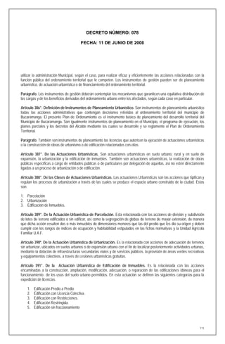 DECRETO NÚMERO: 078

                                         FECHA: 11 DE JUNIO DE 2008




utilizar la administración Municipal, según el caso, para realizar eficaz y eficientemente las acciones relacionadas con la
función pública del ordenamiento territorial que le competen. Los instrumentos de gestión pueden ser de planeamiento
urbanístico, de actuación urbanística o de financiamiento del ordenamiento territorial.

Parágrafo. Los instrumentos de gestión deberán contemplar los mecanismos que garanticen una equitativa distribución de
las cargas y de los beneficios derivados del ordenamiento urbano entre los afectados, según cada caso en particular.

Artículo 386°. Definición de Instrumentos de Planeamiento Urbanístico. Son instrumentos de planeamiento urbanístico
todas las acciones administrativas que contengan decisiones referidas al ordenamiento territorial del municipio de
Bucaramanga. El presente Plan de Ordenamiento es el instrumento básico de planeamiento del desarrollo territorial del
Municipio de Bucaramanga. Son igualmente instrumentos de planeamiento en el Municipio, el programa de ejecución, los
planes parciales y los decretos del Alcalde mediante los cuales se desarrolle y se reglamente el Plan de Ordenamiento
Territorial.

Parágrafo. También son instrumentos de planeamiento las licencias que autoricen la ejecución de actuaciones urbanísticas
o la construcción de obras de urbanismo o de edificación relacionadas con ellas.

Artículo 387°. De las Actuaciones Urbanísticas. Son actuaciones urbanísticas en suelo urbano, rural y en suelo de
expansión, la urbanización y la edificación de inmuebles. También son actuaciones urbanísticas, la realización de obras
públicas específicas a cargo de entidades públicas o de particulares por delegación de aquellas, así no estén directamente
ligadas a un proceso de urbanización o de edificación.

Artículo 388°. De las Clases de Actuaciones Urbanísticas. Las actuaciones Urbanísticas son las acciones que tipifican y
regulan los procesos de urbanización a través de las cuales se produce el espacio urbano construido de la ciudad. Estas
son:

1. Parcelación
2. Urbanización
3. Edificación de Inmuebles.

Artículo 389°. De la Actuación Urbanística de Parcelación. Esta relacionada con las acciones de división y subdivisión
de lotes de terreno edificados o sin edificar, así como la segregación de globos de terreno de mayor extensión, de manera
que dicha acción resulten dos o más inmuebles de dimensiones menores que las del predio que les dio su origen y deben
cumplir con los rangos de índices de ocupación y habitabilidad estipulados en las fichas normativas y la Unidad Agrícola
Familiar U.A.F.

Artículo 390º. De la Actuación Urbanística de Urbanización. Es la relacionada con acciones de adecuación de terrenos
sin urbanizar, ubicados en suelos urbanos o de expansión urbana con el fin de localizar posteriormente actividades urbanas,
mediante la dotación de infraestructuras secundarias viales y de servicios públicos, la provisión de áreas verdes recreativas
y equipamientos colectivos, a través de cesiones urbanísticas gratuitas.

Artículo 391°. De la Actuación Urbanística de Edificación de Inmuebles. Es la relacionada con las acciones
encaminadas a la construcción, ampliación, modificación, adecuación, o reparación de las edificaciones idóneas para el
funcionamiento de los usos del suelo urbano permitidos. En esta actuación se definen las siguientes categorías para la
expedición de licencias.

    1.   Edificación Predio a Predio
    2.   Edificación con Licencia Colectiva.
    3.   Edificación con Restricciones.
    4.   Edificación Restringida.
    5.   Edificación sin fraccionamiento




                                                                                                                          111
 