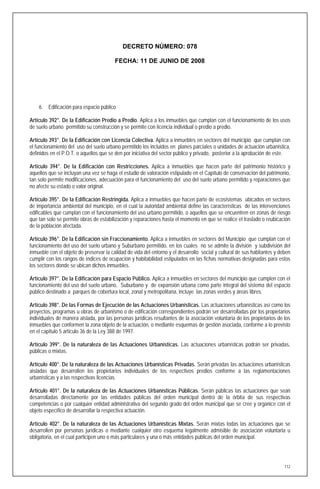 DECRETO NÚMERO: 078

                                         FECHA: 11 DE JUNIO DE 2008




    6. Edificación para espacio público

Artículo 392°. De la Edificación Predio a Predio. Aplica a los inmuebles que cumplan con el funcionamiento de los usos
de suelo urbano permitido su construcción y se permite con licencia individual o predio a predio.

Artículo 393°. De la Edificación con Licencia Colectiva. Aplica a inmuebles en sectores del municipio que cumplan con
el funcionamiento del uso del suelo urbano permitido los incluidos en planes parciales o unidades de actuación urbanística,
definidos en el P.O.T. o aquellos que se den por iniciativa del sector público y privado, posterior a la aprobación de este.

Artículo 394°. De la Edificación con Restricciones. Aplica a inmuebles que hacen parte del patrimonio histórico y
aquellos que se incluyan una vez se haga el estudio de valoración estipulado en el Capítulo de conservación del patrimonio,
tan solo permite modificaciones, adecuación para el funcionamiento del uso del suelo urbano permitido y reparaciones que
no afecte su estado o valor original.

Artículo 395°. De la Edificación Restringida. Aplica a inmuebles que hacen parte de ecosistemas ubicados en sectores
de importancia ambiental del municipio, en el cual la autoridad ambiental define las características de las intervenciones
edificables que cumplan con el funcionamiento del uso urbano permitido, o aquellos que se encuentren en zonas de riesgo
que tan solo se permite obras de estabilización y reparaciones hasta el momento en que se realice el traslado o reubicación
de la población afectada.

Artículo 396°. De la Edificación sin Fraccionamiento. Aplica a inmuebles en sectores del Municipio que cumplan con el
funcionamiento del uso del suelo urbano y Suburbano permitido, en los cuales no se admite la división y subdivisión del
inmueble con el objeto de preservar la calidad de vida del entorno y el desarrollo social y cultural de sus habitantes y deben
cumplir con los rangos de índices de ocupación y habitabilidad estipulados en las fichas normativas designadas para estos
los sectores donde se ubican dichos inmuebles.

Artículo 397°. De la Edificación para Espacio Público. Aplica a inmuebles en sectores del municipio que cumplen con el
funcionamiento del uso del suelo urbano, Suburbano y de expansión urbana como parte integral del sistema del espacio
público destinado a parques de cobertura local, zonal y metropolitana, incluye las zonas verdes y áreas libres.

Artículo 398°. De las Formas de Ejecución de las Actuaciones Urbanísticas. Las actuaciones urbanísticas así como los
proyectos, programas u obras de urbanismo o de edificación correspondientes podrán ser desarrolladas por los propietarios
individuales de manera aislada, por las personas jurídicas resultantes de la asociación voluntaria de los propietarios de los
inmuebles que conformen la zona objeto de la actuación, o mediante esquemas de gestión asociada, conforme a lo previsto
en el capítulo 5 artículo 36 de la Ley 388 de 1997.

Artículo 399°. De la naturaleza de las Actuaciones Urbanísticas. Las actuaciones urbanísticas podrán ser privadas,
públicas o mixtas.

Artículo 400°. De la naturaleza de las Actuaciones Urbanísticas Privadas. Serán privadas las actuaciones urbanísticas
aisladas que desarrollen los propietarios individuales de los respectivos predios conforme a las reglamentaciones
urbanísticas y a las respectivas licencias.

Artículo 401°. De la naturaleza de las Actuaciones Urbanísticas Públicas. Serán públicas las actuaciones que sean
desarrolladas directamente por las entidades públicas del orden municipal dentro de la órbita de sus respectivas
competencias o por cualquier entidad administrativa del segundo grado del orden municipal que se cree y organice con el
objeto específico de desarrollar la respectiva actuación.

Artículo 402°. De la naturaleza de las Actuaciones Urbanísticas Mixtas. Serán mixtas todas las actuaciones que se
desarrollen por personas jurídicas o mediante cualquier otro esquema legalmente admisible de asociación voluntaria u
obligatoria, en el cual participen uno o más particulares y una o más entidades públicas del orden municipal.




                                                                                                                           112
 