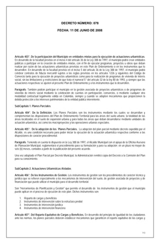 DECRETO NÚMERO: 078

                                         FECHA: 11 DE JUNIO DE 2008




Artículo 403°. De la participación del Municipio en entidades mixtas para la ejecución de actuaciones urbanísticas.
En desarrollo de la facultad prevista en el inciso 4 del artículo 36 de la Ley 388 de 1997, el municipio podrá crear entidades
públicas o participar en la creación de entidades mixtas, con el fin de ejecutar programas, proyectos u obras que deban
realizar por razón de las actuaciones urbanísticas previstas en este Plan de Ordenamiento o en los instrumentos que lo
desarrollen. En desarrollo de la facultad prevista en el inciso 5 del artículo 36 de la Ley 388 de 1997, el municipio podrá
celebrar contratos de fiducia mercantil sujetos a las reglas previstas en los artículos 1226 y siguientes del Código de
Comercio tanto para la ejecución de proyectos urbanísticos como para la realización de programas de vivienda de interés
social, sin las limitaciones y restricciones de que trata el numeral 5° del artículo 32 de la ley 80 de 1993, y siempre que las
actuaciones respectivas se ajusten al presente Plan de Ordenamiento y a los instrumentos que lo desarrollen.

Parágrafo. También podrán participar el municipio en la gestión asociada de proyectos urbanísticos o de programas de
vivienda de interés social mediante la celebración de cuentas en participación, consorcios, o mediante cualquier otra
modalidad contractual legalmente válida en Colombia, siempre y cuando se adopten mecanismos que proporcionen la
debida protección a los intereses patrimoniales de la entidad pública interviniente.

SubCapítulo 1. Planes Parciales

Artículo 404°. De la Definición. Los Planes Parciales son los instrumentos mediante los cuales se desarrollan y
complementan las disposiciones del Plan de Ordenamiento Territorial para las áreas del suelo urbano, la totalidad de las
áreas localizadas en el suelo de expansión urbana y para todas las áreas que deban desarrollarse mediante unidades de
actuación urbanística, así como los macroproyectos y las operaciones urbanas especiales.

Artículo 405°. De la adopción de los Planes Parciales. La adopción del plan parcial mediante decreto expedido por el
Alcalde, es una condición necesaria para poder iniciar la ejecución de la actuación urbanística respectiva conforme a las
disposiciones de carácter procedimental.

Parágrafo. Teniendo en cuenta lo dispuesto en la Ley 388 de 1997, el Alcalde Municipal con el apoyo de la Oficina Asesora
de Planeación Municipal, reglamentará el procedimiento para su formulación y para su adopción; en un plazo no mayor de
seis (6) meses, contados a partir de la publicación del presente acuerdo.

Una vez adoptado el Plan Parcial por Decreto Municipal, la Administración remitirá copia del Decreto a la Comisión del Plan
para su conocimiento.


SubCapítulo 2. Actuaciones Urbanísticas Aisladas

Artículo 406°. De los Instrumentos de Gestión. Los instrumentos de gestión son los procedimientos de carácter técnico y
jurídico que se refieren especialmente a los mecanismos de intervención del suelo, de gestión asociada de proyectos y de
financiación que puede utilizar el municipio para el desarrollo territorial.

Son "Herramientas de Planificación y Gestión" que permite el desarrollo de los instrumentos de gestión que el municipio
puede aplicar en el proceso de ejecución de este plan. Dichos instrumentos son:

    1.   Reparto de cargas y beneficios
    2.   Instrumentos de intervención sobre la estructura predial
    3.   Instrumentos de intervención jurídica
    4.   Instrumentos de intervención financiera

Artículo 407°. Del Reparto Equitativo de Cargas y Beneficios. En desarrollo del principio de igualdad de los ciudadanos
ante las normas, los planes parciales deberán establecer mecanismos que garanticen el reparto equitativo de las cargas y




                                                                                                                            113
 