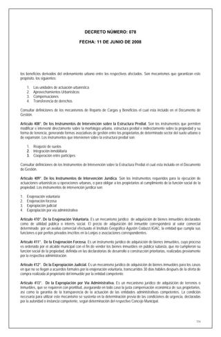 DECRETO NÚMERO: 078

                                           FECHA: 11 DE JUNIO DE 2008




los beneficios derivados del ordenamiento urbano entre los respectivos afectados. Son mecanismos que garantizan este
propósito, los siguientes:

     1.   Las unidades de actuación urbanística
     2.   Aprovechamientos Urbanísticos
     3.   Compensaciones
     4.   Transferencia de derechos

Consultar definiciones de los mecanismos de Reparto de Cargas y Beneficios el cual esta incluido en el Documento de
Gestión.

Artículo 408°. De los Instrumentos de Intervención sobre la Estructura Predial. Son los instrumentos que permiten
modificar e intervenir directamente sobre la morfología urbana, estructura predial e indirectamente sobre la propiedad y su
forma de tenencia, generando formas asociativas de gestión entre los propietarios de determinado sector del suelo urbano o
de expansión. Los instrumentos que intervienen sobre la estructura predial son:

     1. Reajuste de suelos
     2. Integración inmobiliaria
     3. Cooperación entre partícipes

Consultar definiciones de los Instrumentos de Intervención sobre la Estructura Predial el cual esta incluido en el Documento
de Gestión.

Artículo 409°. De los Instrumentos de Intervención Jurídica. Son los instrumentos requeridos para la ejecución de
actuaciones urbanísticas u operaciones urbanas, o para obligar a los propietarios al cumplimiento de la función social de la
propiedad. Los instrumentos de intervención jurídica son:

1.   Enajenación voluntaria
2.   Enajenación forzosa
3.   Expropiación judicial
4.   Expropiación por vía administrativa

Artículo 410°. De la Enajenación Voluntaria. Es un mecanismo jurídico de adquisición de bienes inmuebles declarados
como de utilidad pública o interés social. El precio de adquisición del inmueble corresponderá al valor comercial
determinado por un avalúo comercial efectuado el Instituto Geográfico Agustín Codazzi IGAC, la entidad que cumpla sus
funciones o por peritos privados inscritos en la Lonjas o asociaciones correspondientes.

Artículo 411°. De la Enajenación Forzosa. Es un instrumento jurídico de adquisición de bienes inmuebles, cuyo proceso
es ordenado por el alcalde municipal con el fin de vender los bienes inmuebles en pública subasta, que no cumplieron su
función social de la propiedad, definida en las declaratorias de desarrollo o construcción prioritarias, realizadas previamente
por la respectiva administración.

Artículo 412°. De la Expropiación Judicial. Es un mecanismo jurídico de adquisición de bienes inmuebles para los casos
en que no se llegan a acuerdos formales por la enajenación voluntaria, transcurridos 30 días hábiles después de la oferta de
compra realizada al propietario del inmueble por la entidad competente.

Artículo 413°. De la Expropiación por Vía Administrativa. Es un mecanismo jurídico de adquisición de terrenos o
inmuebles, que se requieren con prontitud, asegurando en todo caso la justa compensación económica de sus propietarios,
así como la garantía de la transparencia de la actuación de las entidades administrativas competentes. La condición
necesaria para utilizar este mecanismo se sustenta en la determinación previa de las condiciones de urgencia, declaradas
por la autoridad o instancia competente, según determinación del respectivo Concejo Municipal.




                                                                                                                            114
 