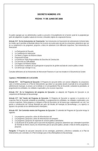 DECRETO NÚMERO: 078

                                        FECHA: 11 DE JUNIO DE 2008




Se podrá expropiar por vía administrativa cuando se presente el incumplimiento de la función social de la propiedad por
parte del adquiriente en pública subasta de terrenos o inmuebles objetos de enajenación forzosa.

Artículo 414°. De los Instrumentos de Financiación. Son instrumentos de financiación del ordenamiento territorial todos
los medios que le permitan al Municipio obtener los recursos necesarios para ejecutar las actuaciones urbanísticas que son
de su competencia o los programas, proyectos u obras de urbanismo o de edificación respectivas. Son instrumentos de
financiación:

    1.   La Participación de Plusvalía
    2.   La Contribución de Valorización
    3.   Los Bonos y Pagares de Reforma Urbana
    4.   Financiación Privada
    5.   La Emisión de Títulos Representativos de Derechos de Construcción
    6.   Los Derechos de Edificabilidad
    7.   Los Pagarés de Reforma Urbana
    8.   Los beneficios resultantes de la participación en proyectos de gestión asociada de carácter pública o mixta
    9.   Los demás que consagre la Ley.

Consultar definiciones de los Instrumentos de Intervención Financiera el cual esta incluido en el Documento de Gestión.


Capítulo 2. PROGRAMAS DE EJECUCIÓN

Artículo 415°. Del Programa de Ejecución. El Programa de ejecución define con carácter obligatorio, las actuaciones
sobre el territorio previstas en el Plan de Ordenamiento, que deben ser ejecutadas durante el período de la correspondiente
administración municipal, al unísono con lo definido en el correspondiente Plan de Desarrollo, señalando las prioridades, la
programación de actividades, las entidades responsables y los recursos respectivos.

Artículo 416°. De la Competencia del programa de Ejecución. La adopción del Programa de Ejecución es de
competencia del Municipio de Bucaramanga.

Artículo 417°. Del Trámite del Programa de Ejecución. El Programa de Ejecución se ajustará a lo previsto en el
respectivo Plan de Desarrollo señalando las prioridades, la programación de actividades, las entidades responsables y los
recursos respectivos. Dicho programa se integrará al Plan de Inversiones de tal manera que conjuntamente con este, sea
puesto a consideración del Concejo Municipal por parte del Alcalde del municipio de Bucaramanga, y su vigencia se
ajustará a los períodos de las administraciones municipales.

Artículo 418°. Del Contenido mínimo del Programas de Ejecución. El contenido del Programa de Ejecución incluye lo
siguiente:

    1.   Los programas y proyectos u obras de infraestructura vial.
    2.   Los programas y proyectos u obras de infraestructura de transporte.
    3.   Los programas y proyectos de expansión de servicios públicos domiciliarios.
    4.   La localización de los predios para la ejecución de programas y proyectos urbanísticos que contemplen la provisión
         de Vivienda de Interés Social y los instrumentos para la ejecución pública, privada o mixta de dichos programas y
         proyectos.

Parágrafo. El Programa de ejecución concuerda con las estrategias, parámetros y directrices señaladas en el Plan de
Ordenamiento y las contenidas en el Plan Estratégico para el Área Metropolitana de Bucaramanga.




                                                                                                                          115
 