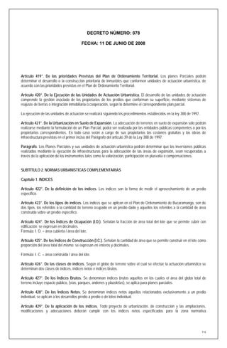 DECRETO NÚMERO: 078

                                          FECHA: 11 DE JUNIO DE 2008




Artículo 419°. De las prioridades Previstas del Plan de Ordenamiento Territorial. Los planes Parciales podrán
determinar el desarrollo o la construcción prioritaria de inmuebles que conformen unidades de actuación urbanística, de
acuerdo con las prioridades previstas en el Plan de Ordenamiento Territorial.

Artículo 420°. De la Ejecución de las Unidades de Actuación Urbanística. El desarrollo de las unidades de actuación
comprende la gestión asociada de los propietarios de los predios que conforman su superficie, mediante sistemas de
reajuste de tierras o integración inmobiliaria o cooperación, según lo determine el correspondiente plan parcial.

La ejecución de las unidades de actuación se realizará siguiendo los procedimientos establecidos en la ley 388 de 1997.

Artículo 421°. De la Urbanización en Suelo de Expansión. La adecuación de terrenos en suelo de expansión sólo podrán
realizarse mediante la formulación de un Plan Parcial, podrá ser realizada por las entidades públicas competentes o por los
propietarios correspondientes. En todo caso serán a cargo de sus propietarios las cesiones gratuitas y las obras de
infraestructura previstas en el primer inciso del Parágrafo del artículo 39 de la Ley 388 de 1997.

Parágrafo. Los Planes Parciales y sus unidades de actuación urbanística podrán determinar que las inversiones públicas
realizadas mediante la ejecución de infraestructuras para la adecuación de las áreas de expansión, sean recuperadas a
través de la aplicación de los instrumentos tales como la valorización, participación en plusvalía o compensaciones.


SUBTÍTULO 2. NORMAS URBANISTICAS COMPLEMENTARIAS

Capítulo 1. INDICES

Artículo 422°. De la definición de los índices. Los índices son la forma de medir el aprovechamiento de un predio
específico.

Artículo 423°. De los tipos de índices. Los índices que se aplican en el Plan de Ordenamiento de Bucaramanga, son de
dos tipos, los referidos a la cantidad de terreno ocupado en un predio dado y aquellos los referidos a la cantidad de área
construida sobre un predio específico.

Artículo 424°. De los Índices de Ocupación (I.O.). Señalan la fracción de área total del lote que se permite cubrir con
edificación; se expresan en decimales.
Fórmula: I. O. = área cubierta / área del lote.

Artículo 425°. De los Índices de Construcción (I.C.). Señalan la cantidad de área que se permite construir en el lote como
proporción del área total del mismo; se expresan en enteros y decimales.

Fórmula: I. C. = área construida / área del lote.

Artículo 426°. De las clases de índices. Según el globo de terreno sobre el cual se efectúe la actuación urbanística se
determinan dos clases de índices, índices netos e índices brutos.

Artículo 427°. De los Índices Brutos. Se denominan índices brutos aquellos en los cuales el área del globo total de
terreno incluye espacio público, (vías, parques, andenes y plazoletas), se aplica para planes parciales.

Artículo 428°. De los Índices Netos. Se denominan índices netos aquellos relacionados exclusivamente a un predio
individual, se aplican a los desarrollos predio a predio o de loteo individual.

Artículo 429°. De la aplicación de los índices. Todo proyecto de urbanización, de construcción y las ampliaciones,
modificaciones y adecuaciones deberán cumplir con los índices netos especificados para la zona normativa




                                                                                                                          116
 