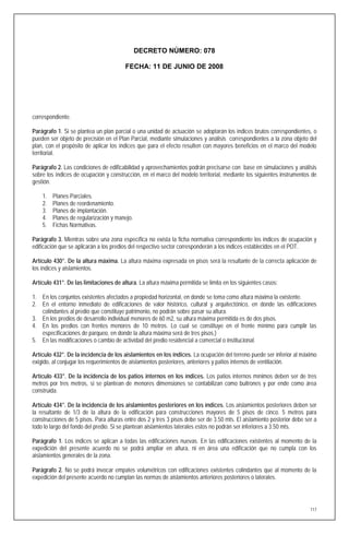 DECRETO NÚMERO: 078

                                        FECHA: 11 DE JUNIO DE 2008




correspondiente.

Parágrafo 1. Si se plantea un plan parcial o una unidad de actuación se adoptarán los índices brutos correspondientes, o
pueden ser objeto de precisión en el Plan Parcial, mediante simulaciones y análisis correspondientes a la zona objeto del
plan, con el propósito de aplicar los índices que para el efecto resulten con mayores beneficios en el marco del modelo
territorial.

Parágrafo 2. Las condiciones de edificabilidad y aprovechamientos podrán precisarse con base en simulaciones y análisis
sobre los índices de ocupación y construcción, en el marco del modelo territorial, mediante los siguientes instrumentos de
gestión.

    1.   Planes Parciales.
    2.   Planes de reordenamiento.
    3.   Planes de implantación.
    4.   Planes de regularización y manejo.
    5.   Fichas Normativas.

Parágrafo 3. Mientras sobre una zona específica no exista la ficha normativa correspondiente los índices de ocupación y
edificación que se aplicarán a los predios del respectivo sector corresponderán a los índices establecidos en el POT.

Artículo 430°. De la altura máxima. La altura máxima expresada en pisos será la resultante de la correcta aplicación de
los índices y aislamientos.

Artículo 431°. De las limitaciones de altura. La altura máxima permitida se limita en los siguientes casos:

1. En los conjuntos existentes afectados a propiedad horizontal, en donde se toma como altura máxima la existente.
2. En el entorno inmediato de edificaciones de valor histórico, cultural y arquitectónico, en donde las edificaciones
   colindantes al predio que constituye patrimonio, no podrán sobre pasar su altura.
3. En los predios de desarrollo individual menores de 60 m2, su altura máxima permitida es de dos pisos.
4. En los predios con frentes menores de 10 metros. Lo cual se constituye en el frente mínimo para cumplir las
   especificaciones de parqueo, en donde la altura máxima será de tres pisos.)
5. En las modificaciones o cambio de actividad del predio residencial a comercial o institucional.

Artículo 432°. De la incidencia de los aislamientos en los índices. La ocupación del terreno puede ser inferior al máximo
exigido, al conjugar los requerimientos de aislamientos posteriores, anteriores y patios internos de ventilación.

Artículo 433°. De la incidencia de los patios internos en los índices. Los patios internos mínimos deben ser de tres
metros por tres metros, si se plantean de menores dimensiones se contabilizan como buitrones y por ende como área
construida.

Artículo 434°. De la incidencia de los aislamientos posteriores en los índices. Los aislamientos posteriores deben ser
la resultante de 1/3 de la altura de la edificación para construcciones mayores de 5 pisos de cinco. 5 metros para
construcciones de 5 pisos. Para alturas entre dos 2 y tres 3 pisos debe ser de 3.50 mts. El aislamiento posterior debe ser a
todo lo largo del fondo del predio. Si se plantean aislamientos laterales estos no podrán ser inferiores a 3.50 mts.

Parágrafo 1. Los índices se aplican a todas las edificaciones nuevas. En las edificaciones existentes al momento de la
expedición del presente acuerdo no se podrá ampliar en altura, ni en área una edificación que no cumpla con los
aislamientos generales de la zona.

Parágrafo 2. No se podrá invocar empates volumétricos con edificaciones existentes colindantes que al momento de la
expedición del presente acuerdo no cumplan las normas de aislamientos anteriores posteriores o laterales.




                                                                                                                         117
 
