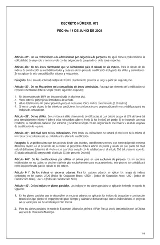 DECRETO NÚMERO: 078

                                         FECHA: 11 DE JUNIO DE 2008




Artículo 435°. De las restricciones a la edificabilidad por exigencias de parqueos. De igual manera podrá limitarse la
edificabilidad de un predio si no se cumple con las exigencias de parqueaderos de la zona respectiva.

Artículo 436°. De las áreas construidas que se contabilizan para el cálculo de los índices. Para el cálculo de los
índices de construcción se contabilizan todos y cada uno de los pisos de la edificación incluyendo los altillos y semisótanos.
Se exceptúan de esta contabilidad los sótanos y mezzanines.

Parágrafo. En el área de actividad múltiple del Centro el aislamiento posterior se exige a partir del segundo piso.

Artículo 437°. De los Mezzanines en la contabilidad de áreas construidas. Para que un elemento de la edificación se
considere mezzanine deberá cumplir con los siguientes requisitos:

1.   Un área máxima del 60 % del área construida en el primer piso.
2.   Vacío sobre le primer piso e inmediato a la fachada.
3.   Altura total máxima del primer piso incluyendo el mezzanine: Cinco metros con cincuenta (5.50 metros)
4.   Si no se cumple alguno de las anteriores condiciones se considerará como un piso adicional y se contabilizará para los
     índices de construcción.

Artículo 438°. De los altillos. Se considerará altillo el remate de la edificación, el cual deberá ocupar el 60% del área del
piso inmediatamente inferior y deberá estar retrocedido sobre el frente (o los frentes) del predio. Si se incumple con esta
condición, se considerará como un piso adicional, y se deberá cumplir con las exigencias de ascensores si la altura en pisos
de la edificación lo requiere.

Artículo 439°. Del nivel cero de las edificaciones. Para todas las edificaciones se tomará el nivel cero de la misma el
nivel de acceso y desde este se contabilizará la altura de la edificación.

Parágrafo. Si un predio cuenta con dos accesos desde vías distintas, con diferentes niveles; o el frente del predio presenta
diferentes niveles en el desarrollo de su frente; el proyectista deberá indicar en planta y alzada en que punto del nivel
natural del terreno determina el nivel cero, el cual debe cumplir con lo establecido en el articulo 550 del presente acuerdo.
(El citado artículo 550 corresponde al artículo 503 del presente Decreto)

Artículo 440°. De las bonificaciones por utilizar el primer piso en uso exclusivo de parqueo. En los sectores
residenciales en los cuales se destine el primer piso exclusivamente para estacionamiento, este piso no se contabilizará
como área construida para el cálculo de los índices.

Artículo 441°. De los índices en sectores urbanos. Para los sectores urbanos se aplican los rangos de índices
contenidos en los planos UR20 (Índice de Ocupación Bruto), UR20-1 (Índice de Ocupación Neto), UR21 (Indice de
Construcción Bruto), UR21-1 (Indice de Construcción Neto).

Artículo 442°. De los Índices en planes parciales. Los índices en los planes parciales se aplicarán teniendo en cuenta lo
siguiente:

1. En los planes parciales que se desarrollen en sectores urbanos se aplicarán los índices de ocupación y construcción
   brutos o los que plantee el proponente del plan, siempre y cuando se demuestre que con los índices brutos, el proyecto
   no es viable para ser desarrollado por Plan Parcial.

2. Para los planes parciales en suelo de Expansión Urbana los definirá el Plan Parcial previa concertación con la Oficina
   Asesora de Planeación Municipal.




                                                                                                                           118
 