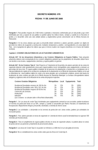DECRETO NÚMERO: 078

                                          FECHA: 11 DE JUNIO DE 2008




Parágrafo 1. Para predios mayores de 2.500 metros cuadrados o manzanas conformadas por un solo predio y que estén
delimitadas por vías y espacio de uso público se podrán aplicar los índices brutos, siempre y cuando no se fraccione el
predio y se desarrolle como una sola unidad urbana y arquitectónica previa concertación con la Oficina Asesora de
Planeación.

Parágrafo 2. En las áreas urbanas que para su desarrollo deben someterse a planes parciales, pueden ser objeto de
precisión los índices de ocupación y construcción, mediante simulaciones y análisis correspondientes a la zona objeto del
Plan, con el propósito de aplicar los índices que para el efecto resulten con mayores beneficios en el marco del modelo
territorial.

Capítulo 2. CESIONES OBLIGATORIAS DE LAS ACTUACIONES URBANÍSTICAS

Artículo 443°. De las Actuaciones Urbanísticas y las Cesiones Obligatorias en Espacio Publico. Toda actuación
urbanística deberá estar acompañada de las cesiones obligatorias gratuitas que los propietarios de inmuebles deben hacer
con destino a vías locales, equipamientos colectivos y espacio público en general.

Artículo 444°. De las Cesiones Tipo A. Todo Proyecto en Tratamiento de Desarrollo y los planes parciales de las zonas de
expansión deberán ceder gratuitamente áreas para espacio público Local, metropolitano, para equipamiento y comunal, un
porcentaje del área neta. El espacio público resultante de los procesos de urbanización y construcción se incorporará con el
solo procedimiento de registro de la escritura de constitución de la urbanización en la Oficina de Instrumentos Públicos en la cual
se determinen las áreas públicas objeto de cesión y las áreas privadas, por su localización y linderos, previo visto bueno de
localización de estas cesiones por parte de la Oficina Asesora de Planeación Municipal. La escritura correspondiente deberá
otorgarse y registrarse antes de la iniciación de las ventas del proyecto respectivo.

         Cesiones Gratuitas Obligatorias                         Metropolitana     Local    Equipamiento       Total

         Residencial Densidades menores de 100 Viv /Ha                    3%       12%                5%       (20%)
         Residencial Densidades entre 100 y 150 Viv /Ha                   3%       12%                7%       (22%)
         Residencial Densidades mayores de150 Viv /Ha                     3%       15%                7%       (25%)
         Comercial y de Servicios                                         3%       15%                2%       (20%)
         Institucional                                                    3%       15%                0%       (18%)
         Industrial                                                       3%       15%                2%       (20%)
         (Las Cesiones se calculan sobre el Área Neta Urbanizable)

Parágrafo 1. De Las áreas de cesión Tipo A destinadas para equipamiento comunal en uso recreativo, podrán localizarse
en terrenos de protección hasta en un 50%, siempre y cuando se desarrollen por Planes Parciales en tratamientos de
Incorporación, Mejoramiento Integral y Desarrollo, destinados a vivienda de interés social.

Parágrafo 2. Las actividades a desarrollar en los terrenos de protección son: zonas verdes, jardines y/o actividades de
recreación pasiva.

Parágrafo 3. Para planes parciales en áreas de expansión en vivienda de interés social la densidad bruta no superará 100
viviendas por hectárea bruta.

Parágrafo 4. Para el cumplimiento de espacio público efectivo en áreas de expansión urbana, se podrán ubicar en zonas
de protección de uso protector y tratamiento de preservación urbana.

Parágrafo 5 Las áreas de Cesión Tipo A, no pueden ser inferiores a 2.000 mts2 en un solo globo de terreno.

Parágrafo 6 No se contabilizarán las zonas verdes viales para las Áreas de Cesión tipo A.




                                                                                                                                119
 