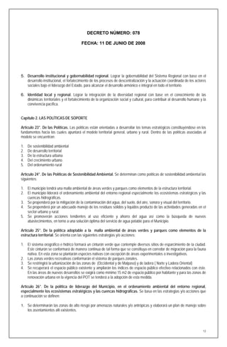 DECRETO NÚMERO: 078

                                          FECHA: 11 DE JUNIO DE 2008




5. Desarrollo institucional y gobernabilidad regional. Lograr la gobernabilidad del Sistema Regional con base en el
   desarrollo institucional, el fortalecimiento de los procesos de descentralización y la actuación coordinada de los actores
   sociales bajo el liderazgo del Estado, para alcanzar el desarrollo armónico e integral en todo el territorio.

6. Identidad local y regional. Lograr la integración de la diversidad regional con base en el conocimiento de las
   dinámicas territoriales y el fortalecimiento de la organización social y cultural, para contribuir al desarrollo humano y la
   convivencia pacífica.


Capítulo 2. LAS POLÍTICAS DE SOPORTE

Artículo 23°. De las Políticas. Las políticas están orientadas a desarrollar los temas estratégicos constituyéndose en los
fundamentos hacia los cuales apuntará el modelo territorial general, urbano y rural. Dentro de las políticas asociadas al
modelo se encuentran:

1.   De sostenibilidad ambiental
2.   De desarrollo territorial
3.   De la estructura urbana
4.   Del crecimiento urbano.
5.   Del ordenamiento rural

Artículo 24°. De las Políticas de Sostenibilidad Ambiental. Se determinan como políticas de sostenibilidad ambiental las
siguientes:

1. El municipio tendrá una malla ambiental de áreas verdes y parques como elementos de la estructura territorial.
2. El municipio liderará el ordenamiento ambiental del entorno regional especialmente los ecosistemas estratégicos y las
   cuencas hidrográficas.
3. Se propenderá por la mitigación de la contaminación del agua, del suelo, del aire, sonora y visual del territorio.
4. Se propenderá por un adecuado manejo de los residuos sólidos y líquidos producto de las actividades generadas en el
   sector urbano y rural.
5. Se promoverán acciones tendientes al uso eficiente y ahorro del agua así como la búsqueda de nuevos
   abastecimientos, en torno a una solución óptima del servicio de agua potable para el Municipio.

Artículo 25°. De la política adoptable a la malla ambiental de áreas verdes y parques como elementos de la
estructura territorial. Se orienta con las siguientes estrategias y/o acciones:

1. El sistema orográfico e hídrico formará un cinturón verde que contemple diversos sitios de esparcimiento de la ciudad.
   Este cinturón se conformará de manera continua de tal forma que se constituya en corredor de migración para la fauna
   nativa. En esta zona se plantarán especies nativas con excepción de áreas experimentales o investigativos.
2. Las zonas verdes recreativas conformarán el sistema de parques zonales.
3. Se restringirá la urbanización de las zonas de (Occidental y de Malpaso) y de ladera ( Norte y Ladera Oriental)
4. Se recuperará el espacio público existente y ampliarán los índices de espacio público efectivo relacionados con éste.
   En las áreas de nuevos desarrollos se exigirá como mínimo 15 m2 de espacio público por habitante y para las zonas de
   renovación urbana en la vigencia del POT se tenderá a la adopción de esta medida.

Artículo 26°. De la política de liderazgo del Municipio, en el ordenamiento ambiental del entorno regional,
especialmente los ecosistemas estratégicos y las cuencas hidrográficas. Se basa en las estrategias y/o acciones que
a continuación se definen:

1. Se determinarán las zonas de alto riesgo por amenazas naturales y/o antrópicas y elaborará un plan de manejo sobre
     los asentamientos allí existentes.




                                                                                                                             12
 