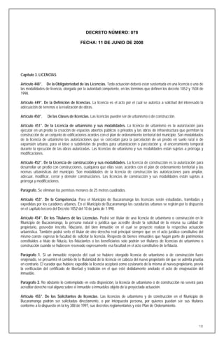 DECRETO NÚMERO: 078

                                        FECHA: 11 DE JUNIO DE 2008




Capítulo 3. LICENCIAS

Artículo 448°. De la Obligatoriedad de las Licencias. Toda actuación deberá estar sustentada en una licencia o una de
las modalidades de licencia, otorgada por la autoridad competente, en los términos que definen los decreto 1052 y 1504 de
1998.

Artículo 449°. De la Definición de licencias. La licencia es el acto por el cual se autoriza a solicitud del interesado la
adecuación de terrenos o la realización de obras.

Artículo 450°.    De las Clases de licencias. Las licencias pueden ser de urbanismo o de construcción.

Artículo 451°. De la Licencia de urbanismo y sus modalidades. La licencia de urbanismo es la autorización para
ejecutar en un predio la creación de espacios abiertos públicos o privados y las obras de infraestructura que permitan la
construcción de un conjunto de edificaciones acordes con el plan de ordenamiento territorial del municipio. Son modalidades
de la licencia de urbanismo las autorizaciones que se concedan para la parcelación de un predio en suelo rural o de
expansión urbana, para el loteo o subdivisión de predios para urbanización o parcelación y, el encerramiento temporal
durante la ejecución de las obras autorizadas. Las licencias de urbanismo y sus modalidades están sujetas a prórroga y
modificaciones.

Artículo 452°. De la Licencia de construcción y sus modalidades. La licencia de construcción es la autorización para
desarrollar un predio con construcciones, cualquiera que ellas sean, acordes con el plan de ordenamiento territorial y las
normas urbanísticas del municipio. Son modalidades de la licencia de construcción las autorizaciones para ampliar,
adecuar, modificar, cerrar y demoler construcciones. Las licencias de construcción y sus modalidades están sujetas a
prórroga y modificaciones.

Parágrafo. Se eliminan los permisos menores de 25 metros cuadrados.

Artículo 453°. De la Competencia. Para el Municipio de Bucaramanga las licencias serán estudiadas, tramitadas y
expedidas por los curadores urbanos. En el Municipio de Bucaramanga las curadurías urbanas se regirán por lo dispuesto
en el capítulo tercero del Decreto 1052 del 10 de junio de 1.998.

Artículo 454°. De los Titulares de las Licencias. Podrá ser titular de una licencia de urbanismo o construcción en le
Municipio de Bucaramanga, la persona natural o jurídica que acredite desde la solicitud de la misma su calidad de
propietario, poseedor inscrito, fiduciario, del bien inmueble en el cual se proyecte realizar la respectiva actuación
urbanística. También podrá serlo el titular de otro derecho real principal siempre que en el acto jurídico constitutivo del
mismo conste expresa la facultad de solicitar la licencia. Respecto de bienes inmuebles que hagan parte de patrimonios
constituidos a título de fiducia, los fiduciantes o los beneficiarios solo podrán ser titulares de licencias de urbanismo o
construcción cuando se hubiesen reservado expresamente esa facultad en el acto constitutivo de la fiducia.

Parágrafo 1. Si un inmueble respecto del cual se hubiere otorgado licencia de urbanismo o de construcción fuere
enajenado, se presumirá el cambio de la titularidad de la licencia en cabeza del nuevo propietario sin que se admita prueba
en contrario. El curador que hubiere expedido la licencia aceptará como cesionario de la misma al nuevo propietario, previa
la verificación del certificado de libertad y tradición en el que esté debidamente anotado el acto de enajenación del
inmueble.

Parágrafo 2. No obstante lo contemplado en esta disposición, la licencia de urbanismo o de construcción no servirá para
acreditar derecho real alguno sobre el inmueble o inmuebles objeto de la proyectada actuación.

Artículo 455°. De los Solicitantes de licencias. Las licencias de urbanismo y de construcción en el Municipio de
Bucaramanga podrán ser solicitadas directamente, o por interpuesta persona, por quienes puedan ser sus titulares
conforme a lo dispuesto en la ley 388 de 1997, sus decretos reglamentarios y este Plan de Ordenamiento.




                                                                                                                        121
 