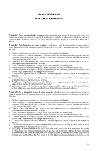 DECRETO NÚMERO: 078

                                         FECHA: 11 DE JUNIO DE 2008




Artículo 456°. De las Normas aplicables. Las normas urbanísticas aplicables al proyecto de urbanismo o56e construcción,
serán las que se encontraren vigentes al momento de la radicación de la solicitud de la licencia en debida forma. El proyecto
igualmente deberá ajustarse a las normas de construcción sismo resistentes vigentes al momento de la solicitud de la
licencia.

Artículo 457°. De la Solicitud de licencia de urbanismo. La solicitud de licencia de urbanismo debe efectuarse mediante
la radicación ante la autoridad competente, de los documentos que se relacionan a continuación en original y dos (2) copias
adicionales:

1. Solicitud mediante formato que adopte por vía reglamentaria la administración Municipal.
2. Certificado de libertad y tradición del inmueble o inmuebles en los cuales se pretende realizar la proyectada actuación
    urbanística. La fecha de expedición del certificado no deberá tener más de tres meses de antelación a la fecha de
    radicación de la solicitud de la licencia.
3. Copia del recibo de pago del último ejercicio fiscal del impuesto predial del inmueble o inmuebles objeto de la solicitud
    donde figure la nomenclatura alfanumérica del predio.
4. Certificado de existencia y representación legal del solicitante si este fuere una persona jurídica.
5. Plano de localización e identificación del predio o predios objeto de la solicitud y levantamiento según el caso.
6. La relación de predios vecinos y de sus propietarios poseedores inscritos o tenedores, en el formato especial que para
    el efecto adopte la administración municipal por vía reglamentaria.
7. La constancia de pago de la plusvalía si el inmueble o inmuebles objeto de la solicitud se encontrará afectado por ese
    beneficio.
8. La manifestación de si el proyecto sometido a consideración se destinará o no a Vivienda de Interés Social, de lo cual
    se dejará constancia en el acto que resuelva la licencia.
9. Tres (3) copias heliográficas del proyecto urbanístico debidamente firmados por un arquitecto, quien se hará responsable
    legalmente de la veracidad de la información contenida en ellos.
10. Certificación expedida por la autoridad o autoridades municipal o distrital competente, acerca de la disponibilidad de
    servicios públicos en el predio o predios objeto de la licencia, dentro del término de vigencia de la licencia.

Artículo 458°. De la Solicitud de licencia de construcción. La solicitud de licencia de construcción debe efectuarse
mediante la radicación ante la autoridad competente, de los documentos que se relacionan a continuación en original y dos
(2) copias:

1. Solicitud mediante formato que adopte por vía reglamentaria la administración Municipal.
2. Certificado de libertad y tradición del inmueble o inmuebles en los cuales se pretende realizar la proyectada actuación
   urbanística. La fecha de expedición del certificado no deberá tener más de tres meses de antelación a la fecha de
   radicación de la solicitud de la licencia.
3. Copia del recibo de pago del último ejercicio fiscal del impuesto predial del inmueble o inmuebles objeto de la solicitud
   donde figure la nomenclatura alfanumérica del predio.
4. Certificado de existencia y representación legal del solicitante si este fuere una persona jurídica.
5. Plano de localización e identificación del predio o predios objeto de la solicitud y levantamiento según el caso.
6. La relación de predios vecinos y de sus propietarios poseedores inscritos o tenedores, en el formato especial que para
   el efecto adopte la administración municipal por vía reglamentaria.
7. La constancia de pago de la plusvalía si el inmueble o inmuebles objeto de la solicitud se encontrará afectado por ese
   beneficio.
8. La manifestación de si el proyecto sometido a consideración se destinará o no a Vivienda de Interés Social, de lo cual
   se dejará constancia en el acto que resuelva la licencia.
9. Tres (3) juegos de la memoria de los cálculos estructurales, de los diseños estructurales, de las memorias de otros diseños
   no estructurales y de los estudios geotécnicos y de suelos que sirvan para determinar la estabilidad de la obra, elaborados
   de conformidad con las normas de construcción sismo resistentes vigentes al momento de la solicitud, en especial las
   contenidas en el capítulo A.11 del título A del decreto 33 de 1998, debidamente firmados o rotulados con un sello seco por




                                                                                                                           122
 