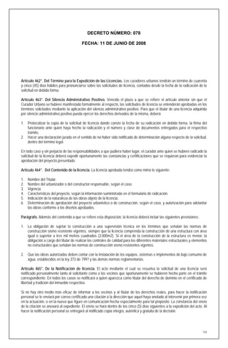 DECRETO NÚMERO: 078

                                         FECHA: 11 DE JUNIO DE 2008




Artículo 462°. Del Término para la Expedición de las Licencias. Los curadores urbanos tendrán un término de cuarenta
y cinco (45) días hábiles para pronunciarse sobre las solicitudes de licencia, contados desde la fecha de la radicación de la
solicitud en debida forma.

Artículo 463°. Del Silencio Administrativo Positivo. Vencido el plazo a que se refiere el artículo anterior sin que el
Curador Urbano se hubiere manifestado formalmente al respecto, las solicitudes de licencia se entenderán aprobadas en los
términos solicitados mediante la aplicación del silencio administrativo positivo. Para que el titular de una licencia adquirida
por silencio administrativo positivo pueda ejercer los derechos derivados de la misma, deberá:

1. Protocolizar la copia de la solicitud de licencia donde conste la fecha de su radicación en debida forma, la firma del
   funcionario ante quien haya hecho la radicación y el número y clase de documentos entregados para el respectivo
   trámite,
2. Hacer una declaración jurada en el sentido de no haber sido notificado de determinación alguna respecto de la solicitud,
   dentro del término legal.

En todo caso y sin perjuicio de las responsabilidades a que pudiera haber lugar, el curador ante quien se hubiere radicado la
solicitud de la licencia deberá expedir oportunamente las constancias y certificaciones que se requieran para evidenciar la
aprobación del proyecto presentado.

Artículo 464°. Del Contenido de la licencia. La licencia aprobada tendrá como mimo lo siguiente:

1.   Nombre del Titular.
2.   Nombre del urbanizador o del constructor responsable, según el caso.
3.   Vigencia.
4.   Características del proyecto, según la información suministrada en el formulario de radicación.
5.   Indicación de la naturaleza de las obras objeto de la licencia.
6.   Determinación de aprobación del proyecto urbanístico o de construcción, según el caso, y autorización para adelantar
     las obras conforme a los diseños aprobados.

Parágrafo. Además del contenido a que se refiere esta disposición, la licencia deberá incluir las siguientes previsiones:

1. La obligación de sujetar la construcción a una supervisión técnica en los términos que señalan las normas de
   construcción sismo resistente vigentes, siempre que la licencia comprenda la construcción de una estructura con área
   igual o superior a tres mil metros cuadrados (3.000m2). Si el área de la construcción de la estructura es menor, la
   obligación a cargo del titular de realizar los controles de calidad para los diferentes materiales estructurales y elementos
   no estructurales que señalan las normas de construcción sismo resistentes vigentes.

2. Que las obras autorizadas deben contar con la instalación de los equipos, sistemas e implementos de bajo consumo de
   agua, establecidos en la ley 373 de 1997 y las demás normas reglamentarias.

Artículo 465°. De la Notificación de licencia. El acto mediante el cual se resuelva la solicitud de una licencia será
notificado personalmente tanto al solicitante como a los vecinos que oportunamente se hubieren hecho parte en el trámite
correspondiente. En todos los casos se notificará a quien aparezca como titular del derecho de dominio en el certificado de
libertad y tradición del inmueble respectivo.

Si no hay otro medio más eficaz de informar a los vecinos y al titular de los derechos reales, para hacer la notificación
personal se le enviará por correo certificado una citación a la dirección que aquel haya anotado al intervenir por primera vez
en la actuación, o en la nueva que figure en comunicación hecha especialmente para tal propósito. La constancia del envío
de la citación se anexará al expediente. El envío se hará dentro de los cinco (5) días siguientes a la expedición del acto. Al
hacer la notificación personal se entregará al notificado copia íntegra, auténtica y gratuita de la decisión.




                                                                                                                            124
 