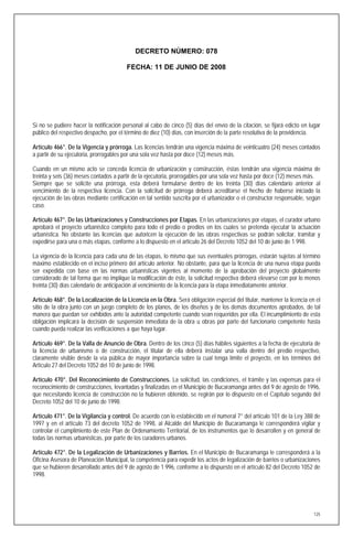 DECRETO NÚMERO: 078

                                        FECHA: 11 DE JUNIO DE 2008




Si no se pudiere hacer la notificación personal al cabo de cinco (5) días del envío de la citación, se fijará edicto en lugar
público del respectivo despacho, por el término de diez (10) días, con inserción de la parte resolutiva de la providencia.

Artículo 466°. De la Vigencia y prórroga. Las licencias tendrán una vigencia máxima de veinticuatro (24) meses contados
a partir de su ejecutoria, prorrogables por una sola vez hasta por doce (12) meses más.

Cuando en un mismo acto se conceda licencia de urbanización y construcción, éstas tendrán una vigencia máxima de
treinta y seis (36) meses contados a partir de la ejecutoria, prorrogables por una sola vez hasta por doce (12) meses más.
Siempre que se solicite una prórroga, esta deberá formularse dentro de los treinta (30) días calendario anterior al
vencimiento de la respectiva licencia. Con la solicitud de prórroga deberá acreditarse el hecho de haberse iniciado la
ejecución de las obras mediante certificación en tal sentido suscrita por el urbanizador o el constructor responsable, según
caso.

Artículo 467°. De las Urbanizaciones y Construcciones por Etapas. En las urbanizaciones por etapas, el curador urbano
aprobará el proyecto urbanístico completo para todo el predio o predios en los cuales se pretenda ejecutar la actuación
urbanística. No obstante las licencias que autoricen la ejecución de las obras respectivas se podrán solicitar, tramitar y
expedirse para una o más etapas, conforme a lo dispuesto en el artículo 26 del Decreto 1052 del 10 de junio de 1.998.

La vigencia de la licencia para cada una de las etapas, lo mismo que sus eventuales prórrogas, estarán sujetas al término
máximo establecido en el inciso primero del artículo anterior. No obstante, para que la licencia de una nueva etapa pueda
ser expedida con base en las normas urbanísticas vigentes al momento de la aprobación del proyecto globalmente
considerado de tal forma que no implique la modificación de éste, la solicitud respectiva deberá elevarse con por lo menos
treinta (30) días calendario de anticipación al vencimiento de la licencia para la etapa inmediatamente anterior.

Artículo 468°. De la Localización de la Licencia en la Obra. Será obligación especial del titular, mantener la licencia en el
sitio de la obra junto con un juego completo de los planos, de los diseños y de los demás documentos aprobados, de tal
manera que puedan ser exhibidos ante la autoridad competente cuando sean requeridos por ella. El incumplimiento de esta
obligación implicará la decisión de suspensión inmediata de la obra u obras por parte del funcionario competente hasta
cuando pueda realizar las verificaciones a que haya lugar.

Artículo 469°. De la Valla de Anuncio de Obra. Dentro de los cinco (5) días hábiles siguientes a la fecha de ejecutoria de
la licencia de urbanismo o de construcción, el titular de ella deberá instalar una valla dentro del predio respectivo,
claramente visible desde la vía pública de mayor importancia sobre la cual tenga límite el proyecto, en los términos del
Artículo 27 del Decreto 1052 del 10 de junio de 1998.

Artículo 470°. Del Reconocimiento de Construcciones. La solicitud, las condiciones, el trámite y las expensas para el
reconocimiento de construcciones, levantadas y finalizadas en el Municipio de Bucaramanga antes del 9 de agosto de 1996,
que necesitando licencia de construcción no la hubieren obtenido, se regirán por lo dispuesto en el Capítulo segundo del
Decreto 1052 del 10 de junio de 1998.

Artículo 471°. De la Vigilancia y control. De acuerdo con lo establecido en el numeral 7° del artículo 101 de la Ley 388 de
1997 y en el artículo 73 del decreto 1052 de 1998, al Alcalde del Municipio de Bucaramanga le corresponderá vigilar y
controlar el cumplimiento de este Plan de Ordenamiento Territorial, de los instrumentos que lo desarrollen y en general de
todas las normas urbanísticas, por parte de los curadores urbanos.

Artículo 472°. De la Legalización de Urbanizaciones y Barrios. En el Municipio de Bucaramanga le corresponderá a la
Oficina Asesora de Planeación Municipal, la competencia para expedir los actos de legalización de barrios o urbanizaciones
que se hubieren desarrollado antes del 9 de agosto de 1.996, conforme a lo dispuesto en el artículo 82 del Decreto 1052 de
1998.




                                                                                                                          125
 