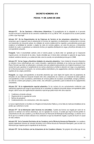 DECRETO NÚMERO: 078

                                         FECHA: 11 DE JUNIO DE 2008




Artículo 473°. De las Sanciones e Infracciones Urbanísticas. El incumplimiento de lo estipulado en el presente
acuerdo acarreará la imposición de las sanciones establecidas en la Ley 388 de 1997, sin perjuicio de las acciones penales
y civiles a que haya lugar.

Artículo 474°. De los Requerimientos de las Empresas de Servicio en las actuaciones urbanísticas. Para las
actuaciones que lo requieran como la urbanización en terrenos de expansión y la urbanización o construcción en terrenos
con tratamientos de renovación urbana, las entidades de servicio establecerán los requisitos y procedimientos previo para
establecer la factibilidad de extender o ampliar las redes de servicios públicos, así como los procesos o instrumentos
mediante los cuales se garantizará su realización efectiva y la equitativa distribución de cargas y beneficios derivados de la
correspondiente actuación.

Parágrafo. Tanto el alcantarillado sanitario como el sistema pluvial, su diseño debe ser aprobado por la Corporación
requisito previo a la iniciación de las obras. Queda entendido que el mismo debe contemplar la captación de agua lluvias
mediante sumideros laterales y su conducción debe estar de acuerdo a la normatividad prevista por la CDMB.

Artículo 475°. De las Cargas y Beneficios Unidades de actuación urbanística. Como Unidad de Actuación Urbanística
se entiende el área conformada por uno o varios inmuebles, explícitamente delimitada en las normas que desarrollan los
Planes Parciales que debe ser urbanizada o construida como una unidad de planeamiento con el objeto de promover el uso
racional del suelo, garantizar el cumplimiento de las normas urbanísticas y facilitar la dotación con cargo a sus propietarios,
de la infraestructura para el transporte, los servicios públicos domiciliarios y los equipamientos colectivos mediante reparto
equitativo de las cargas y beneficios.

Parágrafo. Las cargas correspondientes al desarrollo urbanístico que serán objeto del reparto entre los propietarios de
inmuebles de una Unidad de Actuación incluirán entre otros componentes las cesiones y la realización de obras públicas
correspondientes a redes secundarias y domiciliarias de servicios públicos de acueducto, alcantarillado, energía y teléfonos,
así como las cesiones para parques y zonas verdes, vías vehiculares y peatonales y para la dotación de los equipamientos
comunitarios.

Artículo 476°. De la reglamentación especial urbanística. En los sectores de uso exclusivamente residencial y por
solicitud del organismo que tenga la representación de la comunidad, la entidad de desarrollo urbano correspondiente podrá
otorgar a dicho sector una reglamentación urbanística especial que podrá incluir entre otros aspectos:

1.   Condiciones al tránsito vehicular
2.   Organización de la seguridad del sector
3.   Normas de paisajismo
4.   Condicionamientos a los constructores, entre otros aspectos.

La nueva reglamentación se inscribirá en el Registro de Instrumentos Públicos y en los folios de matrícula inmobiliaria de los
predios que conforman el sector.

Artículo 477°. De la Información sobre licencias no concedidas. Cuando una licencia sea negada por razón de no
ajustarse la solicitud a las normas urbanísticas, una vez agotados los recursos, el curador que negó la licencia pondrá en
conocimiento de ello a los curadores y a la Oficina Asesora de Planeación del Municipio de Bucaramanga. Lo anterior con el
fin de que no se tramite la misma solicitud en las condiciones en que fue inicialmente negada, so pena de incurrir en causal
de mala conducta.

Artículo 478°. De la Conexión Electrónica de los Curadores con la Oficina de Asesora de Planeación. Los curadores
urbanos implantarán sistemas de conexión electrónica con la Oficina Asesora de Planeación Municipales, para acceder a la
información que requieran para la expedición de las licencias.

Artículo 479°. De los Archivos con las Actuaciones de los Curadores Urbanos. Sin perjuicio del archivo que de sus



                                                                                                                            126
 