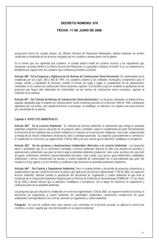 DECRETO NÚMERO: 078

                                        FECHA: 11 DE JUNIO DE 2008




actuaciones lleven los curador urbano, las Oficinas Asesora de Planeación Municipales, deberá mantener un archivo
clasificado y actualizado de las licencias otorgadas por los curadores urbanos junto con los planos.

En el evento que sea suprimida una curaduría, el curador deberá remitir los archivos técnicos y los expedientes que
estuvieran cursando trámite a la Oficina Asesora de Planeación, la cual podrá continuar el trámite si es su competencia o
distribuirlo por reparto entre los curadores que continúen prestando su función.

Artículo 480°. De la Exigencia y Vigilancia de las Normas de Construcción Sismo Resistente. De conformidad con lo
establecido por las Leyes 388 y 400 de 1997, los curadores urbanos y las entidades municipales competentes para el
estudio, trámite y expedición de licencias, tendrán la función de exigir y vigilar el cumplimiento de las disposiciones
contenidas en las normas de construcción sismo resistentes vigentes. Esa función la ejercen mediante la aprobación de los
proyectos que hayan sido elaborados de conformidad con las normas de construcción sismo resistentes, vigentes al
momento de la solicitud.

Artículo 481°. Del Tránsito de Normas de Construcción Sismo Resistentes. Las licencias solicitadas en debida forma y
aquellas aprobadas bajo el régimen de construcciones sismo resistentes previsto en el Decreto 1400 de 1984, continuarán
rigiéndose por esa norma, aún cuando la licencia se prorrogue, se modifique, se adicione o se requiera una nueva licencia
por vencimiento de la anterior.


Capítulo 4. ASPECTOS AMBIENTALES

Artículo 482°. De la Licencia Ambiental. Se entiende por licencia ambiental, la autorización que otorga la autoridad
ambiental competente para la ejecución de un proyecto, obra o actividad, sujeta al cumplimiento por parte del beneficiario
de la licencia de los requisitos que la misma establezca en relación con la prevención, mitigación, corrección, compensación
y manejo de los efectos ambientales del proyecto, obra o actividad autorizada. Su exigencia y procedimiento se someterá a
lo establecido en el Decreto Ley reglamentario 1728 de 2002 y de más normas que lo adicionen, modifiquen o reemplacen.

Artículo 483°. De los permisos y Autorizaciones Ambientales diferentes a la Licencia Ambiental. Los proyectos
obras o actividades que no se encuentren sometidos a licencia ambiental, deberán en todo caso tramitar los permisos y
autorizaciones ambientales que para tal efecto exija la autoridad ambiental competente, tales como, permisos de concesión
de aguas, vertimientos, emisiones, aprovechamientos forestales, corte y poda, caza, pesca, guías ambientales, viabilidades
ambientales y demás instrumentos de gestión y control ambiental de conformidad con el procedimiento que para ello
establezca la ley vigente y en los términos y condiciones que determine la autoridad ambiental competente.

Artículo 484°. Del Control y Seguimiento Ambiental. Para el establecimiento y desarrollo de proyectos urbanísticos y
arquitectónicos que por virtud del presente acuerdo y por aplicación del decreto reglamentario 1728 de 2002, no requieren
licencia ambiental, deberán tramitar la aprobación del documento de seguimiento y control ambiental de que trata la
resolución de la Corporación Autónoma Regional para la Defensa de la Meseta de Bucaramanga (CDMB) No. 173 de marzo
04 de 2002 y demás normas que la adicionen, modifiquen o reemplacen, con el objeto de someterse al seguimiento y
control por parte de la autoridad ambiental.

Los proyectos que por virtud de lo establecido en el decreto reglamentario 1728 de 2002, no requieren tramite de licencia, ni
documento de seguimiento y control ambiental, las autoridades ambientales competentes establecerán las guías
ambientales correspondientes con el fin de someterlo al seguimiento y control ambiental.

Parágrafo. En caso de conflicto entre estas normas y las contenidas en el presente acuerdo, se aplicará la norma más
restrictiva, es decir, aquella que sea más favorable en su aspecto ambiental.




                                                                                                                          127
 