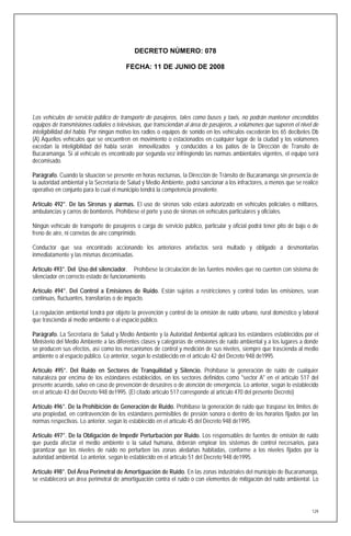 DECRETO NÚMERO: 078

                                        FECHA: 11 DE JUNIO DE 2008




Los vehículos de servicio público de transporte de pasajeros, tales como buses y taxis, no podrán mantener encendidos
equipos de transmisiones radiales o televisivas, que transciendan al área de pasajeros, a volúmenes que superen el nivel de
inteligibilidad del habla. Por ningún motivo los radios o equipos de sonido en los vehículos excederán los 65 decibeles Db
(A) Aquellos vehículos que se encuentren en movimiento o estacionados en cualquier lugar de la ciudad y los volúmenes
excedan la inteligibilidad del habla serán inmovilizados y conducidos a los patios de la Dirección de Transito de
Bucaramanga. Si al vehículo es encontrado por segunda vez infringiendo las normas ambientales vigentes, el equipo será
decomisado.

Parágrafo. Cuando la situación se presente en horas nocturnas, la Dirección de Tránsito de Bucaramanga sin presencia de
la autoridad ambiental y la Secretaría de Salud y Medio Ambiente, podrá sancionar a los infractores, a menos que se realice
operativo en conjunto para lo cual el municipio tendrá la competencia prevalente.

Artículo 492°. De las Sirenas y alarmas. El uso de sirenas solo estará autorizado en vehículos policiales o militares,
ambulancias y carros de bomberos. Prohíbese el porte y uso de sirenas en vehículos particulares y oficiales.

Ningún vehículo de transporte de pasajeros o carga de servicio público, particular y oficial podrá tener pito de bajo o de
freno de aire, ni cornetas de aire comprimido.

Conductor que sea encontrado accionando los anteriores artefactos será multado y obligado a desmontarlas
inmediatamente y las mismas decomisadas.

Artículo 493°. Del Uso del silenciador. Prohíbese la circulación de las fuentes móviles que no cuenten con sistema de
silenciador en correcto estado de funcionamiento.

Artículo 494°. Del Control a Emisiones de Ruido. Están sujetas a restricciones y control todas las emisiones, sean
continuas, fluctuantes, transitarías o de impacto.

La regulación ambiental tendrá por objeto la prevención y control de la emisión de ruido urbano, rural doméstico y laboral
que trascienda al medio ambiente o al espacio público.

Parágrafo. La Secretaría de Salud y Medio Ambiente y la Autoridad Ambiental aplicará los estándares establecidos por el
Ministerio del Medio Ambiente a las diferentes clases y categorías de emisiones de ruido ambiental y a los lugares a donde
se producen sus efectos, así como los mecanismos de control y medición de sus niveles, siempre que trascienda al medio
ambiente o al espacio público. Lo anterior, según lo establecido en el artículo 42 del Decreto 948 de1995.

Artículo 495°. Del Ruido en Sectores de Tranquilidad y Silencio. Prohíbase la generación de ruido de cualquier
naturaleza por encima de los estándares establecidos, en los sectores definidos como "sector A" en el artículo 517 del
presente acuerdo, salvo en caso de prevención de desastres o de atención de emergencia. Lo anterior, según lo establecido
en el artículo 43 del Decreto 948 de1995. (El citado artículo 517 corresponde al artículo 470 del presente Decreto)

Artículo 496°. De la Prohibición de Generación de Ruido. Prohíbase la generación de ruido que traspase los limites de
una propiedad, en contravención de los estándares permisibles de presión sonora o dentro de los horarios fijados por las
normas respectivas. Lo anterior, según lo establecido en el artículo 45 del Decreto 948 de1995.

Artículo 497°. De la Obligación de Impedir Perturbación por Ruido. Los responsables de fuentes de emisión de ruido
que pueda afectar el medio ambiente o la salud humana, deberán emplear los sistemas de control necesarios, para
garantizar que los niveles de ruido no perturben las zonas aledañas habitadas, conforme a los niveles fijados por la
autoridad ambiental. Lo anterior, según lo establecido en el artículo 51 del Decreto 948 de1995.

Artículo 498°. Del Área Perimetral de Amortiguación de Ruido. En las zonas industriales del municipio de Bucaramanga,
se establecerá un área perimetral de amortiguación contra el ruido o con elementos de mitigación del ruido ambiental. Lo




                                                                                                                        129
 