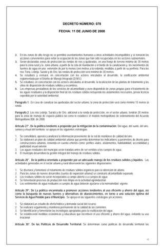 DECRETO NÚMERO: 078

                                         FECHA: 11 DE JUNIO DE 2008




2. En las zonas de alto riesgo no se permitirá asentamientos humanos u otras actividades incompatibles y se tomarán las
     acciones convenientes para evitar la ocupación de las zonas que han sido recuperadas en los sectores subnormales.
3. Serán declaradas zonas de protección las rondas de ríos y quebradas, en una franja de terreno mínimo de 30 metros
   para la zona rural y la zona urbana, a partir de la cota de inundación o el borde de la canalización y los nacimientos de
   fuentes de agua en una extensión de por lo menos cien metros a la redonda, medidos a partir de su periferia. Para los
   ríos Tona, Lebrija, Suratá y de Oro, las rondas de protección será mínimo de 30 metros.
4. Se estudiará y revisará, en concertación con los actores vinculados al desarrollo, la zonificación ambiental
   reglamentada por el Distrito de Manejo Integrado (D.M.I.).
5. Se estudiará, en concertación con los actores vinculados al desarrollo, la localización de las plantas de tratamiento y los
   sitios de disposición de residuos sólidos y escombros.
6. Las empresas prestadoras de los servicios de alcantarillado y aseo dispondrán de zonas propias para el tratamiento de
   las aguas residuales y la disposición final de los residuos sólidos incluyendo los aislamientos necesarios, previa licencia
   expedida por la autoridad ambiental.

Parágrafo 1. En caso de canalizar las quebradas del sector urbano, la zona de protección será como mínimo 15 metros la
ronda.

Parágrafo 2. Los ríos Lebrija, Suratá y de Oro, adicional a la ronda de protección, en el sector urbano, tendrán 20 metros
para la zona de manejo de espacio público tal como lo establece el modelo metropolitano de ordenamiento del Acuerdo
Metropolitano 008 de 2000.

Artículo 27°. De la política tendiente a propender por la mitigación de la contaminación. Del agua, del suelo, del aire,
sonora y visual del territorio; se apoya en las siguientes estrategias:

1. Se consolidará, operará y analizará la información proveniente de la red de monitoreo de calidad del aire.
2. Se elaborará un plan de calidad ambiental urbana que permita determinar los indicadores y parámetros de diseño para
   construcciones urbanas, teniendo en cuenta criterios como: perfiles viales, aislamientos, habitabilidad, accesibilidad y
   publicidad visual exterior.
3. Las aguas residuales del municipio serán tratadas antes de ser vertidas a los cuerpos de agua.
4. El municipio desarrollará la gestión integral del manejo de residuos sólidos.

Artículo 28°. De la política orientada a propender por un adecuado manejo de los residuos sólidos y líquidos. Las
actividades generadas en el sector urbano y rural observarán las siguientes disposiciones:

1.   Se diseñará y fomentará el tratamiento de residuos sólidos orgánicos para la obtención de abono.
2.   Para las zonas de nuevos desarrollos (suelos de expansión urbana) se construirá alcantarillado separado.
3.   Los residuos sólidos no serán incorporados a campo abierto o a cuerpos de agua.
4.   Se fomentarán procesos de producción más limpia en la actividad agroindustrial.
5.   Los vertimientos de agua residuales a cuerpos de agua deberán ajustarse a la normatividad vigente.

Artículo 29°. De La política encaminada a promover acciones tendientes al uso eficiente y ahorro del agua, así
como la búsqueda de nuevas fuentes y alternativas de abastecimientos, en torno a una solución óptima del
Servicio de Agua Potable para el Municipio. Se apoya en las siguientes estrategias y/o acciones:

1.   Se elaborará un estudio de oferta hídrica y demanda social del recurso.
2.   Se realizará seguimiento y monitoreo permanente de la calidad de las corrientes.
3.   Se Identificarán y fomentarán las tecnologías apropiadas para la reutilización del agua.
4.   Se establecerán medidas económicas y educativas que incentiven el uso eficiente y ahorro del agua, evitando su uso
     irracional.

Artículo 30°. De las Políticas de Desarrollo Territorial. Se determinan como políticas de desarrollo territorial las




                                                                                                                            13
 
