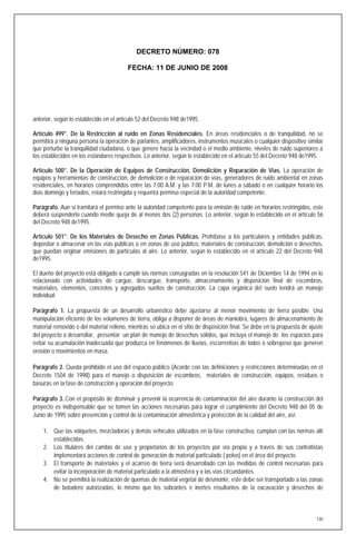 DECRETO NÚMERO: 078

                                         FECHA: 11 DE JUNIO DE 2008




anterior, según lo establecido en el artículo 52 del Decreto 948 de1995.

Artículo 499°. De la Restricción al ruido en Zonas Residenciales. En áreas residenciales o de tranquilidad, no se
permitirá a ninguna persona la operación de parlantes, amplificadores, instrumentos musicales o cualquier dispositivo similar
que perturbe la tranquilidad ciudadana, o que genere hacia la vecindad o el medio ambiente, niveles de ruido superiores a
los establecidos en los estándares respectivos. Lo anterior, según lo establecido en el artículo 55 del Decreto 948 de1995.

Artículo 500°. De la Operación de Equipos de Construcción, Demolición y Reparación de Vías. La operación de
equipos y herramientas de construcción, de demolición o de reparación de vías, generadores de ruido ambiental en zonas
residenciales, en horarios comprendidos entre las 7:00 A.M. y las 7:00 P.M. de lunes a sábado o en cualquier horario los
días domingo y feriados, estará restringida y requerirá permiso especial de la autoridad competente.

Parágrafo. Aun si tramitará el permiso ante la autoridad competente para la emisión de ruido en horarios restringidos, este
deberá suspenderlo cuando medie queja de al menos dos (2) personas. Lo anterior, según lo establecido en el artículo 56
del Decreto 948 de1995.

Artículo 501°. De los Materiales de Desecho en Zonas Públicas. Prohíbase a los particulares y entidades públicas,
depositar o almacenar en las vías públicas o en zonas de uso público, materiales de construcción, demolición o desechos,
que puedan originar emisiones de partículas al aire. Lo anterior, según lo establecido en el artículo 22 del Decreto 948
de1995.

El dueño del proyecto está obligado a cumplir las normas consagradas en la resolución 541 de Diciembre 14 de 1994 en lo
relacionado con actividades de cargue, descargue, transporte, almacenamiento y disposición final de escombros,
materiales, elementos, concretos y agregados sueltos de construcción. La capa orgánica del suelo tendrá un manejo
individual

Parágrafo 1. La propuesta de un desarrollo urbanístico debe ajustarse al menor movimiento de tierra posible. Una
manipulación eficiente de los volúmenes de tierra, obliga a disponer de áreas de maniobra, lugares de almacenamiento de
material removido o del material relleno, mientras se ubica en el sitio de disposición final. Se debe en la propuesta de ajuste
del proyecto a desarrollar, presentar un plan de manejo de desechos sólidos, que incluya el manejo de los espacios para
evitar su acumulación inadecuada que produzca en fenómenos de lluvias, escorrentías de lodos o sobrepeso que generen
erosión o movimientos en masa.

Parágrafo 2. Queda prohibido el uso del espacio público (Acorde con las definiciones y restricciones determinadas en el
Decreto 1504 de 1998) para el manejo o disposición de escombros, materiales de construcción, equipos, residuos o
basuras en la fase de construcción y operación del proyecto.

Parágrafo 3..Con el propósito de disminuir y prevenir la ocurrencia de contaminación del aire durante la construcción del
proyecto es indispensable que se tomen las acciones necesarias para lograr el cumplimiento del Decreto 948 del 05 de
Junio de 1995 sobre prevención y control de la contaminación atmosférica y protección de la calidad del aire, así:

    1. Que las volquetes, mezcladoras y demás vehículos utilizados en la fase constructiva, cumplan con las normas allí
       establecidas.
    2. Los titulares del cambio de uso y propietarios de los proyectos por vía propia y a través de sus contratistas
       implementará acciones de control de generación de material particulado ( polvo) en el área del proyecto.
    3. El transporte de materiales y el acarreo de tierra será desarrollado con las medidas de control necesarias para
       evitar la incorporación de material particulado a la atmósfera y a las vías circundantes.
    4. No se permitirá la realización de quemas de material vegetal de desmonte, este debe ser transportado a las zonas
       de botadero autorizadas, lo mismo que los sobrantes e inertes resultantes de la excavación y desechos de



                                                                                                                            130
 