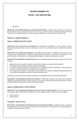 DECRETO NÚMERO: 078

                                         FECHA: 11 DE JUNIO DE 2008




         construcción.

Artículo 502°. De las Mallas Protectoras en Construcción de Edificios. Las construcciones de edificios de más de tres
plantas deberán contar con mallas de protección con sus frentes y costados, hechas en material resistente que impida la
emisión al aire de material particulado. Lo anterior, según lo establecido en el artículo 34 del Decreto 948 de1995.


SUBTÍTULO 3. NORMAS GENERALES

Capítulo 1. NORMAS PARA EDIFICACIONES.


Artículo 503°. De los Ascensores en las Edificaciones. Toda edificación multifamiliar o de carácter público, privado o
mixto que desarrollen comercio, servicios y vivienda que exceda de cinco (5) pisos deberá ser dotado del servicio de
ascensor.

Artículo 504°. De las Plantas de Emergencia. En toda edificación que debido a su magnitud se exija ascensor o sea
necesario instalar motobomba para el suministro de agua potable, deberá existir un servicio eléctrico de emergencia, el cual
permitirá mantener energía eléctrica en vestíbulos principales públicos, ascensores, motobombas y escaleras.

Artículo 505°. De la instalación de Plantas Eléctricas. Para la instalación de plantas eléctricas en edificaciones se tendrá
en cuenta:

1. Disponer de un sitio en la parte más baja de la construcción (sótano) el cual presente buena ventilación.
2. El silenciador del escape deberá ser del tipo residencial de alto poder.
3. El escape de los gases producidos por la planta deberá ser conducido por tubería a la atmósfera sin causar perjuicios a
   los vecinos y respetar las normas de conservación del medio ambiente.
4. En la instalación de los tanques de combustible se deben cumplir con las normas de seguridad establecidas para tal fin,
   la conducción del combustible a la planta se hará en tubería subterránea.

Se tendrán en cuenta como criterios prioritarios la utilización de tecnologías limpias en los procesos de combustión.

Artículo 506°. De la Instalación de Antenas de Televisión. En edificaciones superiores a dos pisos y que este bajo el
reglamento de propiedad horizontal, se deberá instalar una sola antena de televisión del tipo comunal que reparte la señal a
los diferentes sitios o apartamentos en cable coaxial del tipo requerido.


Capítulo 2. NORMAS PARA EL ESPACIO PRIVADO

Artículo 507°. De las Categorías de la Normas para la Acción sobre el Espacio Privado. Dentro de las normas para la
acción privada sobre el espacio privado se definen a su vez dos categorías según su relación con el espacio público:

1. Normas Externas
2. Normas Internas.


SubCapítulo 1. Normas Externas

Artículo 508°. De la Definición de las Normas Externas para el Espacio Privado. Las Normas Externas son aquellas
que reglamentan los elementos del espacio privado que por su relación directa con el espacio de uso y propiedad pública se
consideran estructurantes de dicho espacio.



                                                                                                                         131
 