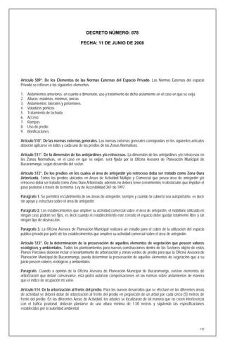 DECRETO NÚMERO: 078

                                         FECHA: 11 DE JUNIO DE 2008




Artículo 509°. De los Elementos de las Normas Externas del Espacio Privado. Las Normas Externas del espacio
Privado se refieren a los siguientes elementos:

1.   Aislamientos anteriores: en cuanto a dimensión, uso y tratamiento de dicho aislamiento en el caso en que se exija.
2.   Alturas: máximas, mínimas, únicas
3.   Aislamientos: laterales y posteriores.
4.   Voladizos pórticos
5.   Tratamiento de fachada
6.   Acceso
7.   Rampas
8.   Uso de predio
9.   Bonificaciones

Artículo 510°. De las normas externas generales. Las normas externas generales consignadas en los siguientes artículos
deberán aplicarse en todos y cada uno de los predios de las Zonas Normativas.

Artículo 511°. De la dimensión de los antejardines y/o retrocesos. La dimensión de los antejardines y/o retrocesos en
las Zonas Normativas, en el caso en que se exijan, será fijada por la Oficina Asesora de Planeación Municipal de
Bucaramanga, según desarrollo del sector.

Artículo 512°. De los predios en los cuales el área de antejardín y/o retroceso deba ser tratado como Zona Dura
Arborizada. Todos los predios ubicados en Areas de Actividad Múltiple y Comercial que posea área de antejardín y/o
retroceso deba ser tratado como Zona Dura Arborizada, además no deberá tener cerramientos ni obstáculos que impidan el
paso peatonal a través de la misma. Ley de Accesibilidad 361 de 1997.

Parágrafo 1. Se permitirá el cubrimiento de las áreas de antejardín, siempre y cuando la cubierta sea autoportante, es decir
sin apoyo y estructura sobre el área de antejardín.

Parágrafo 2. Los establecimientos que amplíen su actividad comercial sobre el área de antejardín, el mobiliario utilizado en
ningún caso podrán ser fijos, es decir cuando el establecimiento este cerrado el espacio debe quedar totalmente libre y sin
ningún tipo de obstrucción.

Parágrafo 3. La Oficina Asesora de Planeación Municipal realizará un estudio para el cobro de la utilización del espacio
público privado por parte de los establecimientos que amplíen su actividad comercial sobre el área de antejardín.

Artículo 513°. De la determinación de la preservación de aquellos elementos de vegetación que poseen valores
ecológicos y ambientales. Todos los planteamientos para nuevas construcciones dentro de los Sectores objeto de estos
Planes Parciales deberán incluir el levantamiento de arborización y zonas verdes de predio para que la Oficina Asesora de
Planeación Municipal de Bucaramanga, pueda determinar la preservación de aquellos elementos de vegetación que a su
juicio poseen valores ecológicos y ambientales.

Parágrafo. Cuando a opinión de la Oficina Asesora de Planeación Municipal de Bucaramanga, existan elementos de
arborización que deban conservarse, ésta podrá autorizar compensaciones en las normas sobre aislamientos de manera
que el índice de ocupación no varíe.

Artículo 514. De la arborización al frente del predio. Para los nuevos desarrollos que se efectúen en las diferentes áreas
de actividad se deberá dotar de arborización al frente del predio en proporción de un árbol por cada cinco (5) metros de
frente del predio. En las diferentes Áreas de Actividad, los árboles se localizarán de tal manera que no creen interferencia
con el tráfico peatonal, deberán plantarse de una altura mínima de 1.50 metros y siguiendo las especificaciones
establecidas por la autoridad ambiental.




                                                                                                                          132
 