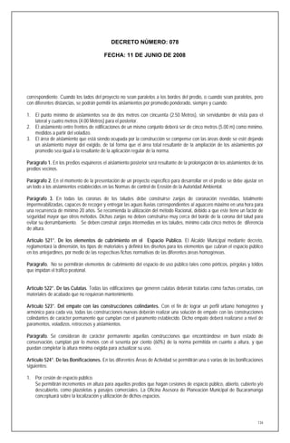 DECRETO NÚMERO: 078

                                        FECHA: 11 DE JUNIO DE 2008




correspondiente. Cuando los lados del proyecto no sean paralelos a los bordes del predio, o cuando sean paralelos, pero
con diferentes distancias, se podrán permitir los aislamientos por promedio ponderado, siempre y cuando:

1. El punto mínimo de aislamientos sea de dos metros con cincuenta (2.50 Metros), sin servidumbre de vista para el
   lateral y cuatro metros (4.00 Metros) para el posterior.
2. El aislamiento entre frentes de edificaciones de un mismo conjunto deberá ser de cinco metros (5.00 m) como mínimo,
   medidos a partir del voladizo.
3. El área de aislamiento que está siendo ocupada por la construcción se compense con las áreas donde se esté dejando
   un aislamiento mayor del exigido, de tal forma que el área total resultante de la ampliación de los aislamientos por
   promedio sea igual a la resultante de la aplicación regular de la norma.

Parágrafo 1. En los predios esquineros el aislamiento posterior será resultante de la prolongación de los aislamientos de los
predios vecinos.

Parágrafo 2. En el momento de la presentación de un proyecto especifico para desarrollar en el predio se debe ajustar en
un todo a los aislamientos establecidos en las Normas de control de Erosión de la Autoridad Ambiental.

Parágrafo 3. En todas las coronas de los taludes debe construirse zanjas de coronación revestidas, totalmente
impermeabilizadas, capaces de recoger y entregar las aguas lluvias correspondientes al aguacero máximo en una hora para
una recurrencia de mínimo 20 años. Se recomienda la utilización del método Racional, debido a que este tiene un factor de
seguridad mayor que otros métodos. Dichas zanjas no deben construirse muy cerca del borde de la corona del talud para
evitar su derrumbamiento. Se deben construir zanjas intermedias en los taludes, mínimo cada cinco metros de diferencia
de altura.

Artículo 521°. De los elementos de cubrimiento en el Espacio Público. El Alcalde Municipal mediante decreto,
reglamentará la dimensión, los tipos de materiales y definirá los diseños para los elementos que cubran el espacio público
en los antejardines, por medio de las respectivas fichas normativas de las diferentes áreas homogéneas.

Parágrafo. No se permitirán elementos de cubrimiento del espacio de uso público tales como pórticos, pérgolas y toldos
que impidan el tráfico peatonal.


Artículo 522°. De las Culatas. Todas las edificaciones que generen culatas deberán tratarlas como fachas cerradas, con
materiales de acabado que no requieran mantenimiento.

Artículo 523°. Del empate con las construcciones colindantes. Con el fin de lograr un perfil urbano homogéneo y
armónico para cada vía, todas las construcciones nuevas deberán realizar una solución de empate con las construcciones
colindantes de carácter permanente que cumplan con el paramento establecido. Dicho empate deberá realizarse a nivel de
paramentos, voladizos, retrocesos y aislamientos.

Parágrafo. Se consideran de carácter permanente aquellas construcciones que encontrándose en buen estado de
conservación, cumplan por lo menos con el sesenta por ciento (60%) de la norma permitida en cuanto a altura, y que
puedan completar la altura mínima exigida para actualizar su uso.

Artículo 524°. De las Bonificaciones. En las diferentes Áreas de Actividad se permitirán una o varias de las bonificaciones
siguientes:

1. Por cesión de espacio público.
   Se permitirán incrementos en altura para aquellos predios que hagan cesiones de espacio público, abierto, cubierto y/o
   descubierto, como plazoletas y pasajes comerciales. La Oficina Asesora de Planeación Municipal de Bucaramanga
   conceptuará sobre la localización y utilización de dichos espacios.




                                                                                                                          134
 
