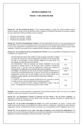 DECRETO NÚMERO: 078

                                        FECHA: 11 DE JUNIO DE 2008




Artículo 531°. Del Área Residencial mínima. El Área residencial Mínima es aquella área mínima permitida, según el
número de alcobas, siendo ésta área de diecinueve metros cuadrados (19.00 M2) por cada alcoba. De acuerdo a lo anterior,
las áreas residenciales mínimas permisibles serán las siguientes:

1. Vivienda de una (1) alcoba - 19.00 M2
2. Vivienda de dos (2) alcobas- 38.00 M2
3. Vivienda de tres (3) alcobas- 57.00 M2

Artículo 532°. De la Área de Equipamiento Comunal. La Área de Equipamiento Comunal es el área que todo proyecto de
vivienda deberá ceder, para que sea utilizada por parte de los residentes de dicho proyecto como complemento del mismo.
El área de este equipamiento es proporcional al área construida para uso de vivienda, debiendo preverse quince metros
cuadrados (15 M2) por cada ochenta metros cuadrados (80 M2) construidos en vivienda multifamiliar.

Artículo 533°. De la distribución del área de Equipamiento Comunal. El área correspondiente al Equipamiento Comunal
se distribuirá en los siguientes usos:

       Uso Recreativo para zonas verdes, jardines o zonas de juegos al aire libre se exigirá
       un mínimo del cuarenta por ciento del equipamiento del artículo 474 del Acuerdo 034
                                                                                                      (40%)
       de 2000, en lo relacionado a cesiones gratuitas obligatorias (El citado artículo 474
       corresponde al artículo 428 del presente Decreto)
       Uso Administrativo. Todos los proyectos de vivienda multifamiliar con un área
                                                                                                       (1%)
       construida en vivienda superior a mil doscientos metros cuadrados (1.200.00 M2)
       deberán prever el uno por ciento del equipamiento comunal para seguridad y
                                                                                                    (12.00 M2).
       emergencias de la edificación con un mínimo de doce metros cuadrados.
       Uso Múltiple. Los proyectos con más de dos mil metros cuadrados (2.000.00 M2) de               (10%)
       construcción en vivienda deberán prever un diez por ciento del área correspondiente al
       Equipamiento Comunal, para un salón múltiple y otro uso comunal cubierto como                (30.00 M2)
       lavandería o juegos cubiertos, con área mínima de treinta metros cuadrados.
       Uso Educativo:
       a. A partir de veinte metros mil cuadrados (20.000 M2) de área construida en vivienda
                                                                                                       (1%)
       se exigirá el uno por ciento del Equipamiento Comunal para guardería.
       b. A partir de cincuenta mil metros cuadrados (50.000 M2) se exigirá el siete por
       ciento, del Equipamiento Comunal para guardería, kinder o similar.
                                                                                                       (7%)



Parágrafo. Todos los espacios destinados a Equipamiento Comunal deberán ubicarse anexos a las áreas de circulación
comunal, de manera que se garantice su carácter y uso comunal.

Artículo 534°. Del Equipamiento Comunal en proyectos con área inferior a dos mil metros cuadrados. Los
equipamiento Comunal en proyectos con área inferior a dos mil metros cuadrados construidos en vivienda podrá ser
equivalente a las áreas libres de aislamientos.

Artículo 535°. De los predios desarrollados por Etapas. Para predios desarrollados por etapas, el proyecto debe
cumplir, desde la primera etapa con la totalidad de las normas referentes a aislamientos, tratamientos de zonas anteriores,
equipamiento comunal, estacionamientos internos y de visitantes y las correspondientes cesiones obligatorias Tipo A, B y C.

Artículo 536°. De los proyectos en los cuales cada etapa corresponda a una construcción independiente. Para
proyectos en los cuales cada etapa corresponda a una construcción independiente, ésta deberá prever estacionamientos y
equipamiento comunal correspondiente al área total construida en dicha etapa.



                                                                                                                        136
 