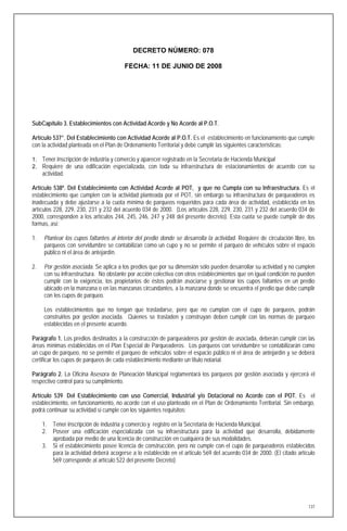 DECRETO NÚMERO: 078

                                         FECHA: 11 DE JUNIO DE 2008




SubCapítulo 3. Establecimientos con Actividad Acorde y No Acorde al P.O.T.

Artículo 537°. Del Establecimiento con Actividad Acorde al P.O.T. Es el establecimiento en funcionamiento que cumple
con la actividad planteada en el Plan de Ordenamiento Territorial y debe cumplir las siguientes caracteristicas:

1. Tener inscripción de industria y comercio y aparecer registrado en la Secretaria de Hacienda Municipal
2. Requiere de una edificación especializada, con toda su infraestructura de estacionamientos de acuerdo con su
     actividad.

Artículo 538º. Del Establecimiento con Actividad Acorde al POT, y que no Cumpla con su Infraestructura. Es el
establecimiento que cumplen con la actividad planteada por el POT, sin embargo su infraestructura de parqueaderos es
inadecuada y debe ajustarse a la cuota mínima de parqueos requeridos para cada área de actividad, establecida en los
artículos 228, 229, 230, 231 y 232 del acuerdo 034 de 2000. (Los artículos 228, 229, 230, 231 y 232 del acuerdo 034 de
2000, corresponden a los artículos 244, 245, 246, 247 y 248 del presente decreto). Esta cuota se puede cumplir de dos
formas, así:

1.   Plantear los cupos faltantes al interior del predio donde se desarrolla la actividad. Requiere de circulación libre, los
     parqueos con servidumbre se contabilizan como un cupo y no se permite el parqueo de vehículos sobre el espacio
     público ni el área de antejardín.

2.   Por gestión asociada. Se aplica a los predios que por su dimensión sólo pueden desarrollar su actividad y no cumplen
     con su infraestructura. No obstante por acción colectiva con otros establecimientos que en igual condición no pueden
     cumplir con la exigencia, los propietarios de éstos podrán asociarse y gestionar los cupos faltantes en un predio
     ubicado en la manzana o en las manzanas circundantes, a la manzana donde se encuentra el predio que debe cumplir
     con los cupos de parqueo.

     Los establecimientos que no tengan que trasladarse, pero que no cumplan con el cupo de parqueos, podrán
     construirlos por gestión asociada. Quienes se trasladen y construyan deben cumplir con las normas de parqueo
     establecidas en el presente acuerdo.

Parágrafo 1. Los predios destinados a la construcción de parqueaderos por gestión de asociada, deberán cumplir con las
áreas mínimas establecidas en el Plan Especial de Parqueaderos. Los parqueos con servidumbre se contabilizarán como
un cupo de parqueo, no se permite el parqueo de vehículos sobre el espacio público ni el área de antejardín y se deberá
certificar los cupos de parqueos de cada establecimiento mediante un titulo notarial.

Parágrafo 2. La Oficina Asesora de Planeación Municipal reglamentará los parqueos por gestión asociada y ejercerá el
respectivo control para su cumplimiento.

Artículo 539. Del Establecimiento con uso Comercial, Industrial y/o Dotacional no Acorde con el POT. Es el
establecimiento, en funcionamiento, no acorde con el uso planteado en el Plan de Ordenamiento Territorial. Sin embargo,
podrá continuar su actividad si cumple con los siguientes requisitos:

     1.   Tener inscripción de industria y comercio y registro en la Secretaria de Hacienda Municipal.
     2.   Poseer una edificación especializada con su infraestructura para la actividad que desarrolla, debidamente
          aprobada por medio de una licencia de construcción en cualquiera de sus modalidades.
     3.   Si el establecimiento posee licencia de construcción, pero no cumple con el cupo de parqueaderos establecidos
          para la actividad deberá acogerse a lo establecido en el articulo 569 del acuerdo 034 de 2000. (El citado artículo
          569 corresponde al artículo 522 del presente Decreto)




                                                                                                                          137
 