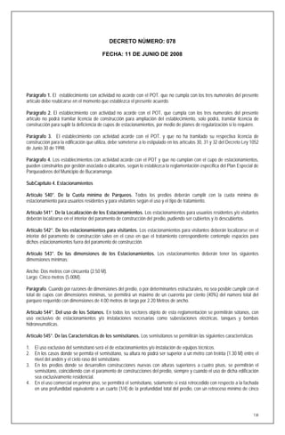 DECRETO NÚMERO: 078

                                         FECHA: 11 DE JUNIO DE 2008




Parágrafo 1. El establecimiento con actividad no acorde con el POT. que no cumpla con los tres numerales del presente
artículo debe reubicarse en el momento que establezca el presente acuerdo.

Parágrafo 2. El establecimiento con actividad no acorde con el POT, que cumpla con los tres numerales del presente
artículo no podrá tramitar licencia de construcción para ampliación del establecimiento, solo podrá, tramitar licencia de
construcción para suplir la deficiencia de cupos de estacionamientos, por medio de planes de regularización si lo requiere.

Parágrafo 3. El establecimiento con actividad acorde con el POT. y que no ha tramitado su respectiva licencia de
construcción para la edificación que utiliza, debe someterse a lo estipulado en los artículos 30, 31 y 32 del Decreto Ley 1052
de Junio 30 de 1998.

Parágrafo 4. Los establecimientos con actividad acorde con el POT y que no cumplan con el cupo de estacionamientos,
pueden construirlos por gestión asociada o ubicarlos, según lo establezca la reglamentación especifica del Plan Especial de
Parqueaderos del Municipio de Bucaramanga.

SubCapítulo 4. Estacionamientos

Artículo 540°. De la Cuota mínima de Parqueos. Todos los predios deberán cumplir con la cuota mínima de
estacionamiento para usuarios residentes y para visitantes según el uso y el tipo de tratamiento.

Artículo 541°. De la Localización de los Estacionamientos. Los estacionamientos para usuarios residentes y/o visitantes
deberán localizarse en el interior del paramento de construcción del predio, pudiendo ser cubiertos y /o descubiertos.

Artículo 542°. De los estacionamientos para visitantes. Los estacionamientos para visitantes deberán localizarse en el
interior del paramento de construcción salvo en el caso en que el tratamiento correspondiente contemple espacios para
dichos estacionamientos fuera del paramento de construcción.

Artículo 543°. De las dimensiones de los Estacionamientos. Los estacionamientos deberán tener las siguientes
dimensiones mínimas:

Ancho: Dos metros con cincuenta (2.50 M).
Largo: Cinco metros (5.00M).

Parágrafo. Cuando por razones de dimensiones del predio, o por determinantes estructurales, no sea posible cumplir con el
total de cupos con dimensiones mínimas, se permitirá un máximo de un cuarenta por ciento (40%) del número total del
parqueo requerido con dimensiones de 4.00 metros de largo por 2.20 Metros de ancho.

Artículo 544°. Del uso de los Sótanos. En todos los sectores objeto de esta reglamentación se permitirán sótanos, con
uso exclusivo de estacionamientos y/o instalaciones necesarias como subestaciones eléctricas, tanques y bombas
hidroneumáticas.

Artículo 545°. De las Características de los semisótanos. Los semisótanos se permitirán las siguientes características

1. El uso exclusivo del semisótano será el de estacionamientos y/o instalación de equipos técnicos.
2. En los casos donde se permita el semisótano, su altura no podrá ser superior a un metro con treinta (1.30 M) entre el
   nivel del andén y el cielo raso del semisótano.
3. En los predios donde se desarrollen construcciones nuevas con alturas superiores a cuatro pisos, se permitirán el
   semisótano, coincidiendo con el paramento de construcciones del predio, siempre y cuando el uso de dicha edificación
   sea exclusivamente residencial.
4. En el uso comercial en primer piso, se permitirá el semisótano, solamente si está retrocedido con respecto a la fachada
   en una profundidad equivalente a un cuarto (1/4) de la profundidad total del predio, con un retroceso mínimo de cinco




                                                                                                                           138
 