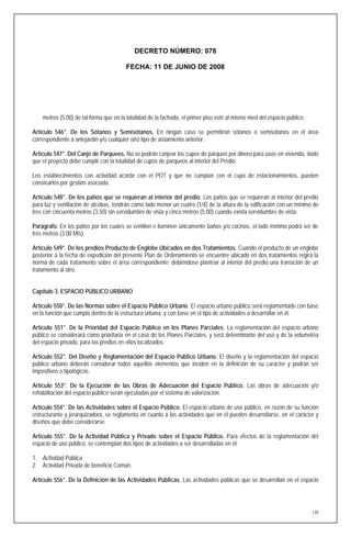 DECRETO NÚMERO: 078

                                         FECHA: 11 DE JUNIO DE 2008




    metros (5.00) de tal forma que en la totalidad de la fachada, el primer piso esté al mismo nivel del espacio público.

Artículo 546°. De los Sótanos y Semisótanos. En ningún caso se permitirán sótanos o semisótanos en el área
correspondiente a antejardín y/o cualquier otro tipo de aislamiento anterior.

Artículo 547°. Del Canje de Parqueos. No se podrán canjear los cupos de parqueo por dinero para usos en vivienda, dado
que el proyecto debe cumplir con la totalidad de cupos de parqueos al interior del Predio.

Los establecimientos con actividad acorde con el POT y que no cumplan con el cupo de estacionamientos, pueden
construirlos por gestión asociada.

Artículo 548°. De los patios que se requieran al interior del predio. Los patios que se requieran al interior del predio
para luz y ventilación de alcobas, tendrán como lado menor un cuatro (1/4) de la altura de la edificación con un mínimo de
tres con cincuenta metros (3.50) sin servidumbre de vista y cinco metros (5.00) cuando exista servidumbre de vista.

Parágrafo. En los patios por los cuales se ventilen e iluminen únicamente baños y/o cocinas, el lado mínimo podrá ser de
tres metros (3.00 Mts).

Artículo 549°. De los predios Producto de Englobe Ubicados en dos Tratamientos. Cuando el producto de un englobe
posterior a la fecha de expedición del presente Plan de Ordenamiento se encuentre ubicado en dos tratamientos regirá la
norma de cada tratamiento sobre el área correspondiente; debiéndose plantear al interior del predio una transición de un
tratamiento al otro.


Capítulo 3. ESPACIO PÚBLICO URBANO

Artículo 550°. De las Normas sobre el Espacio Público Urbano. El espacio urbano público será reglamentado con base
en la función que cumpla dentro de la estructura urbana, y con base en el tipo de actividades a desarrollar en él.

Artículo 551°. De la Prioridad del Espacio Público en los Planes Parciales. La reglamentación del espacio urbano
público se considerará como prioritaria en el caso de los Planes Parciales, y será determinante del uso y de la volumetría
del espacio privado, para los predios en ellos localizados.

Artículo 552°. Del Diseño y Reglamentación del Espacio Público Urbano. El diseño y la reglamentación del espacio
público urbano deberán considerar todos aquellos elementos que inciden en la definición de su carácter y podrán ser
impositivos o tipológicos.

Artículo 553°. De la Ejecución de las Obras de Adecuación del Espacio Público. Las obras de adecuación y/o
rehabilitación del espacio público serán ejecutadas por el sistema de valorización.

Artículo 554°. De las Actividades sobre el Espacio Público. El espacio urbano de uso público, en razón de su función
estructurante y jerarquizadora, se reglamenta en cuanto a las actividades que en él pueden desarrollarse, en el carácter y
diseños que debe considerarse.

Artículo 555°. De la Actividad Pública y Privado sobre el Espacio Público. Para efectos de la reglamentación del
espacio de uso público, se contemplan dos tipos de actividades a ser desarrolladas en él:

1. Actividad Pública
2. Actividad Privada de beneficio Común.

Artículo 556°. De la Definición de las Actividades Públicas. Las actividades públicas que se desarrollan en el espacio




                                                                                                                            139
 