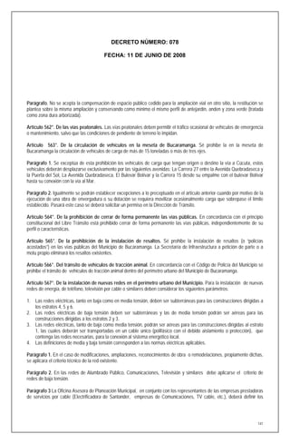 DECRETO NÚMERO: 078

                                       FECHA: 11 DE JUNIO DE 2008




Parágrafo. No se acepta la compensación de espacio público cedido para la ampliación vial en otro sitio, la restitución se
plantea sobre la misma ampliación y conservando como mínimo el mismo perfil de antejardín, anden y zona verde (tratada
como zona dura arborizada).

Artículo 562°. De las vías peatonales. Las vías peatonales deben permitir el tráfico ocasional de vehículos de emergencia
o mantenimiento, salvo que las condiciones de pendiente de terreno lo impidan.

Artículo 563°. De la circulación de vehículos en la meseta de Bucaramanga. Sé prohibe la en la meseta de
Bucaramanga la circulación de vehículos de carga de más de 15 toneladas o más de tres ejes.

Parágrafo 1. Se exceptúa de esta prohibición los vehículos de carga que tengan origen o destino la vía a Cúcuta, estos
vehículos deberán desplazarse exclusivamente por las siguientes avenidas: La Carrera 27 entre la Avenida Quebradaseca y
la Puerta del Sol, La Avenida Quebradaseca, El Bulevar Bolívar y la Carrera 15 desde su empalme con el bulevar Bolívar
hasta su conexión con la vía al Mar.

Parágrafo 2. Igualmente se podrán establecer excepciones a lo preceptuado en el artículo anterior cuando por motivo de la
ejecución de una obra de envergadura o su dotación se requiera movilizar ocasionalmente carga que sobrepase el límite
establecido. Pasará este caso se deberá solicitar un permiso en la Dirección de Tránsito.

Artículo 564°. De la prohibición de cerrar de forma permanente las vías públicas. En concordancia con el principio
constitucional del Libre Tránsito está prohibido cerrar de forma permanente las vías públicas, independientemente de su
perfil o características.

Artículo 565°. De la prohibición de la instalación de resaltos. Sé prohibe la instalación de resaltos (o “policías
acostados”) en las vías públicas del Municipio de Bucaramanga. La Secretaría de Infraestructura a petición de parte o a
motu propio eliminará los resaltos existentes.

Artículo 566°. Del tránsito de vehículos de tracción animal. En concordancia con el Código de Policía del Municipio sé
prohibe el tránsito de vehículos de tracción animal dentro del perímetro urbano del Municipio de Bucaramanga.

Artículo 567°. De la instalación de nuevas redes en el perímetro urbano del Municipio. Para la instalación de nuevas
redes de energía, de teléfono, televisión por cable o similares deben considerar los siguientes parámetros:

1. Las redes eléctricas, tanto en baja como en media tensión, deben ser subterráneas para las construcciones dirigidas a
   los estratos 4, 5 y 6.
2. Las redes eléctricas de baja tensión deben ser subterráneas y las de media tensión podrán ser aéreas para las
   construcciones dirigidas a los estratos 2 y 3.
3. Las redes eléctricas, tanto de baja como media tensión, podrán ser aéreas para las construcciones dirigidas al estrato
   1, las cuales deberán ser transportadas en un cable único (polifásico con el debido aislamiento o protección), que
   contenga las redes necesarias, para la conexión al sistema energético local.
4. Las definiciones de media y baja tensión corresponden a las normas eléctricas aplicables.

Parágrafo 1. En el caso de modificaciones, ampliaciones, reconocimientos de obra o remodelaciones, propiamente dichas,
se aplicara el criterio técnico de la red existente.

Parágrafo 2. En las redes de Alumbrado Público, Comunicaciones, Televisión y similares debe aplicarse el criterio de
redes de baja tensión.

Parágrafo 3 La Oficina Asesora de Planeación Municipal, en conjunto con los representantes de las empresas prestadoras
de servicios por cable (Electrificadora de Santander, empresas de Comunicaciones, TV cable, etc.), deberá definir los




                                                                                                                       141
 