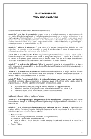 DECRETO NÚMERO: 078

                                         FECHA: 11 DE JUNIO DE 2008




corredores necesarios para la construcción de las redes subterráneas.

Artículo 568°. De la altura de los sardineles. La altura mínima de los sardineles deberá ser de quince centímetros (15
cm.), la altura del sardinel se igualará a la de la calzada para los accesos vehiculares a los predios o construcciones y en las
esquinas para permitir accesibilidad a los discapacitados. La pendiente del sardinel será igual a la pendiente de la calzada.
Se hará en concreto o material cerámico. El cambio de nivel entre la calzada y el andén o la zona verde vial se debe realizar
al exterior de la calzada. En los casos que no se cumpla esta condición la Secretaría de Infraestructura a petición de parte o
a motu propio eliminará los resaltos existentes. sanción

Artículo 569°. Del Ancho de los Andenes. El ancho mínimo de los andenes será de dos metros (2.00 mts.) Para zonas
residenciales y de tres metros en zonas comerciales, los núcleos de actividad múltiple. El material de la superficie debe ser
antideslizante y en la superficie se deben dejar juntas de dilatación.

Artículo 570°. De la Pendiente de los Andenes. La pendiente longitudinal del andén debe ser igual a la de la calzada y
deberá tener una pendiente transversal hacia la calzada en el rango entre el 1 y el 5%. La superficie de los andenes debe
ser continua, no se permiten gradas o resaltos sobre los andenes. En los casos que no se cumpla esta condición la
Secretaría de Infraestructura a petición de parte o a motu propio eliminará los resaltos existentes.

Artículo 571°. De la Obstrucción del Espacio Público. No se permite la instalación de cadenas o divisiones en ninguno
de los componentes de las vías públicas. La Secretaría de Infraestructura efectuará una revisión de las vías y procederá a
eliminar dichos elementos.

Artículo 572°. De la Obstrucción de Andenes. Los postes de las redes de transmisión de energía o de la red telefónica
que a la fecha de la expedición del presente acuerdo estén obstruyendo los andenes e impidan la accesibilidad a los
mismos a la población discapacitadas deberán ser removidos.

Artículo 573. De los Elementos arquitectónicos de los inmuebles privados que forman parte del espacio público.
Con el fin de perfeccionar el buen funcionamiento de la estructura urbana, en lo referente con los espacios públicos de
propiedad privada, se definen los siguientes elementos como parte del espacio público.

    1.   Las áreas, las construcciones, las zonas y los elementos materiales del Equipamiento Urbano.
    2.   Los elementos materiales del equipamiento urbano destinado al cumplimiento de la función social.
    3.   Los elementos arquitectónicos, puestos al servicio del uso o el disfrute colectivos.


SubCapítulo 2. Espacio Público en los Planes Parciales

Artículo 574°. De la Competencia para la Reglamentación de los Planes Parciales. Corresponde a la Oficina Asesora
de Planeación del Municipio de Bucaramanga reglamentar, para su adopción por parte del Alcalde la reglamentación de los
Planes Parciales.

Artículo 575°. De la Reglamentación Urbanística que debe Contemplar los Planes Parciales. La reglamentación que
preparará la Oficina Asesora de Planeación Municipal de Bucaramanga para la implementación de los Planes Parciales,
deberá contemplar como mínimo los siguientes aspectos:

1. Aprovechamientos:
2. Índices de Ocupación y de Construcción, Densidades, Alturas y bonificaciones
3. Tratamiento del Espacio Urbano al nivel de Primer Piso.
   a. Fijación de voladizos, pórticos, retrocesos, accesos, rampas y sus características específicas de construcción y
        diseño.
4. Espacios Públicos




                                                                                                                             142
 