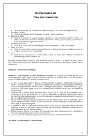 DECRETO NÚMERO: 078

                                          FECHA: 11 DE JUNIO DE 2008




   a. Fijación de la dimensión, uso, tratamiento y su función con respecto a la circulación peatonal y/o vehicular.
5. Tratamiento Paisajístico
   a. Fijación de la localización y tipo de arborización, vegetación y visuales paisajísticas.
6. Equipamiento Urbano
   a. Fijación de los elementos de equipamiento urbano requeridos para Zonas Normativas, Los Planes Parciales y las
       Unidades de Actuación, como bancas, elementos de iluminación, teléfonos y canecas públicas, determinando su
       localización y características generales de diseño.
7. Tratamiento de Fachada
   a. Fijación de las características de ritmo volumétrico, sentido general y textura, cuando así se requiera.
8. Bahías de Parqueo
   a. Fijación de las dimensiones, localización y especificaciones del diseño de las bahías de estacionamiento que se
       consideren necesarias para las paradas del bus.
9. Usos
   a. Fijación de usos particulares para la zona específica, cuando sea el caso y las condiciones específicas de
       funcionamiento y volumetría para dicho uso.

Parágrafo. Las normas específicas para las Zonas Normativas, Los Planes Parciales y Las Unidades de Actuación a que
hace referencia el presente Artículo, deberán enmarcarse dentro de las disposiciones generales del presente Plan de
Ordenamiento.


SubCapítulo 3. Control sobre Cesión Tipo A


Artículo 576°. De los Elementos de control en zonas de uso público. Los elementos de control son aquellos que se
utilizan para proteger las funciones de un espacio público determinado el cual no debe restringir el uso, desplazamiento,
recreación o relación ciudadana. Se regulan de la siguiente manera:

1. Las zonas de cesión tipo A pueden ser objeto de control para propósitos de seguridad y mantenimiento exclusivamente,
     cuando se encuentren ejecutadas o se ejecuten en ellas las obras de construcción y/o adecuación para el desarrollo de
     usos dotacionales previstos en el presente acuerdo y siempre y cuando no se prive a la ciudadanía de su uso, goce,
     disfrute visual y libre tránsito, para lo cual la Oficina Asesora de Planeación definirá sus características como parte del
     mobiliario urbano.
2.   En ningún caso se permitirá efectuar controles al interior de las zonas de cesión Tipo A que subdividan total o
     parcialmente el terreno, así dichas zonas se encuentren discriminadas y delimitadas específicamente para la
     construcción de infraestructura propia del uso recreativo público y/o de cualquiera de las instalaciones previstas como
     parte del equipamiento comunal público.
3.   Sin perjuicio de lo anterior y cuando sea estrictamente necesario, al interior de las zonas de cesión Tipo A podrá
     utilizarse, para fines de control, elementos del mobiliario urbano tales como barandas y rejas con altura máxima de 1,20
     metros según las disposiciones vigentes.
4.   El control de las zonas de cesión tipo A con frente sobre dos o más zonas de uso público vial deberá tener como
     mínimo dos accesos de cuatro metros cada uno, con doble hoja de 2,00 metros, localizados estratégicamente con
     relación a los puntos de mayor afluencia de usuarios.
5.   En todos los casos, el diseño de los controles de las zonas de cesión tipo A deberá ajustarse a las especificaciones
     técnicas previstas en las disposiciones vigentes sobre la materia.
6.   Las vías, las zonas de control ambiental y zonas de ronda no podrán tener ningún elemento de control.


SubCapítulo 4. Publicidad Exterior y Vallas Públicas




                                                                                                                             143
 