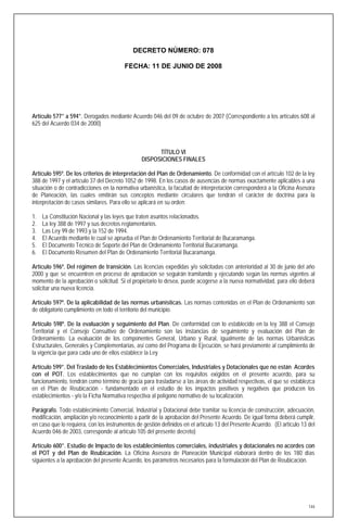 DECRETO NÚMERO: 078

                                         FECHA: 11 DE JUNIO DE 2008




Artículo 577° a 594°. Derogados mediante Acuerdo 046 del 09 de octubre de 2007 (Correspondiente a los artículos 608 al
625 del Acuerdo 034 de 2000)



                                                      TÍTULO VI
                                                DISPOSICIONES FINALES

Artículo 595º. De los criterios de interpretación del Plan de Ordenamiento. De conformidad con el artículo 102 de la ley
388 de 1997 y el artículo 37 del Decreto 1052 de 1998. En los casos de ausencias de normas exactamente aplicables a una
situación o de contradicciones en la normativa urbanística, la facultad de interpretación corresponderá a la Oficina Asesora
de Planeación, las cuales emitirán sus conceptos mediante circulares que tendrán el carácter de doctrina para la
interpretación de casos similares. Para ello se aplicará en su orden:

1.   La Constitución Nacional y las leyes que traten asuntos relacionados.
2.   La ley 388 de 1997 y sus decretos reglamentarios.
3.   Las Ley 99 de 1993 y la 152 de 1994.
4.   El Acuerdo mediante le cual se aprueba el Plan de Ordenamiento Territorial de Bucaramanga.
5.   El Documento Técnico de Soporte del Plan de Ordenamiento Territorial Bucaramanga.
6.   El Documento Resumen del Plan de Ordenamiento Territorial Bucaramanga.

Artículo 596º. Del régimen de transición. Las licencias expedidas y/o solicitadas con anterioridad al 30 de junio del año
2000 y que se encuentren en proceso de aprobación se seguirán tramitando y ejecutando según las normas vigentes al
momento de la aprobación o solicitud. Si el propietario lo desea, puede acogerse a la nueva normatividad, para ello deberá
solicitar una nueva licencia.

Artículo 597º. De la aplicabilidad de las normas urbanísticas. Las normas contenidas en el Plan de Ordenamiento son
de obligatorio cumplimiento en todo el territorio del municipio.

Artículo 598º. De la evaluación y seguimiento del Plan. De conformidad con lo establecido en la ley 388 el Consejo
Territorial y el Consejo Consultivo de Ordenamiento son las instancias de seguimiento y evaluación del Plan de
Ordenamiento. La evaluación de los componentes General, Urbano y Rural, igualmente de las normas Urbanísticas
Estructurales, Generales y Complementarias, así como del Programa de Ejecución, se hará previamente al cumplimiento de
la vigencia que para cada uno de ellos establece la Ley

Artículo 599°. Del Traslado de los Establecimientos Comerciales, Industriales y Dotacionales que no están Acordes
con el POT. Los establecimientos que no cumplan con los requisitos exigidos en el presente acuerdo, para su
funcionamiento, tendrán como término de gracia para trasladarse a las áreas de actividad respectivas, el que se establezca
en el Plan de Reubicación - fundamentado en el estudio de los impactos positivos y negativos que producen los
establecimientos - y/o la Ficha Normativa respectiva al polígono normativo de su localización.

Parágrafo. Todo establecimiento Comercial, Industrial y Dotacional debe tramitar su licencia de construcción, adecuación,
modificación, ampliación y/o reconocimiento a partir de la aprobación del Presente Acuerdo. De igual forma deberá cumplir,
en caso que lo requiera, con los instrumentos de gestión definidos en el artículo 13 del Presente Acuerdo. (El artículo 13 del
Acuerdo 046 de 2003, corresponde al artículo 105 del presente decreto)

Artículo 600°. Estudio de Impacto de los establecimientos comerciales, industriales y dotacionales no acordes con
el POT y del Plan de Reubicación. La Oficina Asesora de Planeación Municipal elaborará dentro de los 180 días
siguientes a la aprobación del presente Acuerdo, los parámetros necesarios para la formulación del Plan de Reubicación.




                                                                                                                           144
 