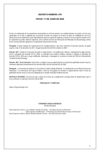 DECRETO NÚMERO: 078

                                           FECHA: 11 DE JUNIO DE 2008




Previo a la elaboración de los parámetros mencionados en el inciso anterior, los establecimientos no acordes con los usos
clasificados en el CIIU y adoptado por el presente acuerdo con registro en la base de datos de viabilidad de uso de la
Oficina Asesora de Planeación y que adicionalmente posean registro de industria y comercio con una vigencia anterior al 27
de septiembre de 2000, deberán registrarse ante la Oficina Asesora de Planeación del Municipio de Bucaramanga, dentro
de los noventa (90) días siguientes a la aprobación del presente acuerdo.

Parágrafo. El plazo máximo de reubicación de los establecimientos a que hace referencia el presente artículo, no podrá
superar el día 31 de diciembre de 2011. (Según Acuerdo 046 del 09 de octubre de 2007)

Artículo 601º. Cuando en el presente Acuerdo se haga alusión a la modificación, adición o subrogación de algún artículo,
inciso o parágrafo del Acuerdo 034 de 2000, se entenderá que también modifica, adiciona o subroga el articulado del
Acuerdo 018 de 2002 que lo haya modificado, adicionado o subrogado en la primera revisión del Plan de Ordenamiento
Territorial de Bucaramanga.

Artículo 602°. De la transición. Hasta tanto se adopte la nueva reglamentación en materia de publicidad exterior visual se
continuará aplicando transitoriamente los artículos 608 a 625 del Acuerdo 034 de 2000.

Parágrafo. La Secretaria de Gobierno, la Secretaria de Salud y Medio Ambiente, en coordinación con la Oficina Asesora de
Planeación y la Defensoría del Espacio Público, serán las encargadas de formular la reglamentación sobre el tema de
publicidad exterior visual, la cual será adoptada por el alcalde municipal mediante decreto.

ARTÍCULO SEGUNDO. Este Decreto rige a partir de la fecha de su publicación y deroga todas las disposiciones que le
sean contrarias en especial el Decreto 236 de 2002.

                                                 PUBLÍQUESE Y CÚMPLASE,

Dado en Bucaramanga a los




                                               FERNANDO VARGAS MENDOZA
                                                     Alcalde Municipal

Revisó Aspectos Técnicos: Jesús Rodrigo Fernández Fernández – Jefe Oficina Asesora de Planeación
                           Gloria Esperanza Pradilla Navas – Profesional Especializado Oficina Asesora de Planeación
Revisó Aspectos Jurídicos: Myriam Elizabeth Riquelme Passow – Jefe Oficina Asesora Jurídica




                                                                                                                       145
 