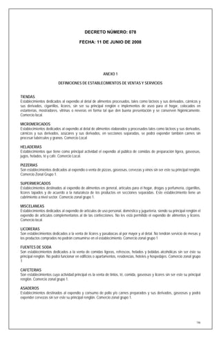 DECRETO NÚMERO: 078

                                        FECHA: 11 DE JUNIO DE 2008




                                                         ANEXO 1

                          DEFINICIONES DE ESTABLECIMIENTOS DE VENTAS Y SERVICIOS


TIENDAS
Establecimientos dedicados al expendio al detal de alimentos procesados, tales como lácteos y sus derivados, cárnicos y
sus derivados, cigarrillos, licores, sin ser su principal renglón e implementos de aseo para el hogar, colocados en
estanterías, mostradores, vitrinas o neveras en forma tal que den buena presentación y se conserven higiénicamente.
Comercio local.

MICROMERCADOS
Establecimientos dedicados al expendio al detal de alimentos elaborados y procesados tales como lácteos y sus derivados,
cárnicos y sus derivados, azúcares y sus derivados, en secciones separadas, se podrá expender también carnes sin
procesar tubérculos y granos. Comercio Local

HELADERIAS
Establecimientos que tiene como principal actividad el expendio al público de comidas de preparación ligera, gaseosas,
jugos, helados, té y café. Comercio Local.

PIZZERIAS
Son establecimientos dedicados al expendio o venta de pizzas, gaseosas, cervezas y vinos sin ser este su principal renglón.
Comercio Zonal Grupo 1.

SUPERMERCADOS
Establecimientos destinados al expendio de alimentos en general, artículos para el hogar, drogas y perfumería, cigarrillos,
licores tapados y de acuerdo a la naturaleza de los productos en secciones separadas. Este establecimiento tiene un
cubrimiento a nivel sector. Comercio zonal grupo 1.

MISCELANEAS
Establecimientos dedicados al expendio de artículos de uso personal, doméstico y juguetería, siendo su principal renglón el
expendio de artículos complementarios al de las confecciones. No les está permitido el expendio de alimentos y licores.
Comercio local.

LICORERAS
Son establecimientos dedicados a la venta de licores y pasabocas al por mayor y al detal. No tendrán servicio de mesas y
los productos comprados no podrán consumirse en el establecimiento. Comercio zonal grupo 1

FUENTES DE SODA
Son establecimientos dedicados a la venta de comidas ligeras, refrescos, helados y bebidas alcohólicas sin ser éste su
principal renglón. No podrá funcionar en edificios o apartamentos, residencias, hoteles y hospedajes. Comercio zonal grupo
1

CAFETERIAS
Son establecimientos cuya actividad principal es la venta de tintos, té, comida, gaseosas y licores sin ser este su principal
renglón. Comercio zonal grupo 1.

ASADEROS
Establecimientos destinados al expendio y consumo de pollo y/o carnes preparados y sus derivados, gaseosas y podrá
expender cervezas sin ser este su principal renglón. Comercio zonal grupo 1.




                                                                                                                          146
 