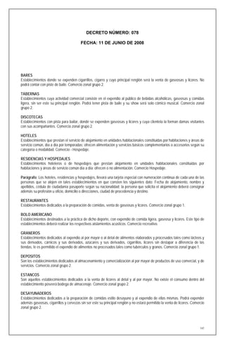 DECRETO NÚMERO: 078

                                        FECHA: 11 DE JUNIO DE 2008




BARES
Establecimientos donde se expenden cigarrillos, cigarro y cuyo principal renglón será la venta de gaseosas y licores. No
podrá contar con piste de baile. Comercio zonal grupo 2.

TABERNAS
Establecimientos cuya actividad comercial consiste en el expendio al público de bebidas alcohólicas, gaseosas y comidas
ligera, sin ser este su principal renglón. Podrá tener pista de baile y su show será solo cómico musical. Comercio zonal
grupo 2.

DISCOTECAS
Establecimientos con pista para bailar, donde se expenden gaseosas y licores y cuya clientela la forman damas visitantes
con sus acompañantes. Comercio zonal grupo 2.

HOTELES
Establecimientos que prestan el servicio de alojamiento en unidades habitacionales constituidas por habitaciones y áreas de
servicio común, día a día por temporadas; ofrecen alimentación y servicios básicos complementarios o accesorios según su
categoría o modalidad. Comercio - Hospedaje.

RESIDENCIAS Y HOSPEDAJES
Establecimientos hoteleros o de hospedajes que prestan alojamiento en unidades habitacionales constituidas por
habitaciones y áreas de servicio común día a día; ofrecen o no alimentación. Comercio Hospedaje.

Parágrafo: Los hoteles, residencias y hospedajes, llevará una tarjeta especial con numeración continua de cada una de las
personas que se alojen en tales establecimientos en que consten los siguientes dato: Fecha de alojamiento, nombre y
apellidos, cédula de ciudadanía pasaporte según su nacionalidad; la persona que solicita el alojamiento deberá consignar
además su profesión u oficio, domicilio o direcciones, ciudad de procedencia y destino.

RESTAURANTES
Establecimientos dedicados a la preparación de comidas, venta de gaseosas y licores. Comercio zonal grupo 1.

BOLO AMERICANO
Establecimientos destinados a la práctica de dicho deporte, con expendio de comida ligera, gaseosa y licores. Este tipo de
establecimientos deberá realizar los respectivos aislamientos acústicos. Comercio recreativo.

GRANEROS
Establecimientos dedicados al expendio al por mayor o al detal de alimentos elaborados y procesados tales como lácteos y
sus derivados, cárnicos y sus derivados, azúcares y sus derivados, cigarrillos, licores sin destapar a diferencia de las
tiendas, le es permitido el expendio de alimentos no procesados tales como tubérculos y granos. Comercio zonal grupo 1.

DEPOSITOS
Son los establecimientos dedicados al almacenamiento y comercialización al por mayor de productos de uso comercial, y de
servicios. Comercio zonal grupo 2.

ESTANCOS
Son aquellos establecimientos dedicados a la venta de licores al detal y al por mayor. No existe el consumo dentro del
establecimiento poseerá bodega de almacenaje. Comercio zonal grupo 2.

DESAYUNADEROS
Establecimientos dedicados a la preparación de comidas estilo desayuno y al expendio de ellas mismas. Podrá expender
además gaseosas, cigarrillos y cervezas sin ser este su principal renglón y no estará permitido la venta de licores. Comercio
zonal grupo 2.




                                                                                                                          147
 